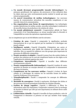 Digitalisation et Big Data : Impacts sur les Ressources Humaines de l’entreprise
Audrey WOZNIAK – 2015/2016
49
3. Un monde devenant programmable (monde informatique) : La
puissance grandissante des capteurs, des processeurs et leur utilisation dans
les objets ainsi que notre environnement proche rendent le monde qui nous
entoure programmable.
4. Un nouvel écosystème de médias technologiques : Les nouveaux
moyens de communication nécessitent des nouvelles compétences et une
nouvelle vision de la communication.
5. Des organisations sous forme de superstructures : Les technologies
sociales (plateformes de médias sociales, nouvelles technologies) conduisent à
de nouvelles formes de production et de création de valeur.
6. Un monde globalement connecté : L’augmentation globale de l’inter
connectivité et de l’interdépendance au niveau mondial place la diversité et
l’adaptabilité au centre des opérations organisationnelles.
Les 10 compétences qui en ont été déduites sont les suivantes :
1. Création de sens : Capacité à comprendre la signification profonde
(interprétation) de ce qui est exprimé par les machines et à développer une
pensée critique.
2. Intelligence sociale : Capacité d’empathie, d’adaptation aux autres et
intelligence émotionnelle pour établir des relations de confiance entre les
individus. Etre en capacité de collaborer avec des groupes plus importants de
personnes de différente composition.
3. Pensée novatrice et adaptée : Capacité à penser hors des sentiers battus et
produire des solutions qui ne sont pas simplement basées sur des règles ou de
l’application de solutions apprises par cœur.
4. Compétence interculturelle : Capacité à travailler dans différents
environnements culturels.
5. Pensée computationnelle (informatique) : Capacité à traduire de vastes
quantités de données en concepts abstraits et à comprendre le raisonnement
des bases de données.
6. Compétences sur les nouveaux médias : Capacité à évaluer de façon
critique et à développer du contenu sur les nouvelles formes de médias.
Capacité d’influence et de persuasion.
7. Transdisciplinarité : Faculté à comprendre les concepts de différentes
disciplines.
8. Mentalité de concepteur : Faculté à représenter, développer des tâches et
des processus de travail permettant d’atteindre les résultats attendus.
9. Gestion de charge cognitive : Capacité à différencier et filtrer les
informations selon leur importance. Comprendre comment éviter la surcharge
de données (n’obtenir que celle qui sont importantes) en utilisant divers outils
et techniques.
10. Collaboration virtuelle : Capacité à travailler de façon productive, créer de
l’engagement et démontrer sa présence en tant que membre d’une équipe
virtuelle.
 