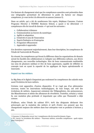 Digitalisation et Big Data : Impacts sur les Ressources Humaines de l’entreprise
Audrey WOZNIAK – 2015/2016
50
Ces facteurs de changement ainsi que les compétences associées sont présentées dans
une infographie permettant de déterminer le poids du facteur sur chaque
compétence, je vous invite à la découvrir en annexe (annexe I).
Dans un article, qui a été de nombreuses fois repris, Stéphane Canonne, Custom
Programs Director à l’EDHEC Business School, a quant à lui déterminé « 7
compétences clés du travail de demain »52 qui sont les suivantes :
1. Collaboration à distance
2. Communication au travers du numérique
3. Agilité et adaptation
4. Créativité et sens de l’innovation
5. Esprit d’initiative et d’entreprise
6. S’organiser efficacement
7. Apprendre à apprendre
Ces dernières reprennent majoritairement, dans leur description, les compétences de
l’étude de l’université de Phoenix.
En résumé, les compétences qui feront la différence dans les organisations de demain
seront les facultés des collaborateurs à s’adapter aux différentes cultures, aux divers
changements, aux nouvelles technologies. Etre de bons communicants multimédia
(au sens de plusieurs médias) et être de bons apprenants, capable de réfléchir en
concepts tout en ayant la capacité de les appliquer de façon opérationnelle et
innovante.
Impact sur les métiers
Le Big Data et le digital n’impactent pas seulement les compétences des salariés mais
aussi l’évolution de leurs métiers.
Certains vont apparaître, d’autres disparaître. Il ne s’agit pas d’un phénomène
nouveau, toutes les innovations technologiques, de tout temps, ont créé des
évolutions de métiers. Auparavant existaient des Télégraphistes, des poinçonneurs,
des Blanchisseuses et même des allumeurs de réverbères. Toutefois, certains y voient
là, une mutation plus profonde et importante que celles que l’humanité a déjà
connue.
D’ailleurs, selon l’étude du cabinet EY53, 60% des dirigeants déclarent être
préoccupés par la mutation des métiers et 90% d’entre eux pensent que des
changements majeurs des métiers dans leur entreprise vont se produire à horizon 5
ans.
52 Canonne, S. (Septembre 2013). Les 7 compétences clés du travail de demain, Cegos.
53 EY. (2013). La révolution des métiers – Nouveaux métiers, nouvelles compétences : quels enjeux
pour l’entreprise ?
 