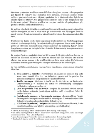 Digitalisation et Big Data : Impacts sur les Ressources Humaines de l’entreprise
Audrey WOZNIAK – 2015/2016
53
Certaines projections semblent assez difficiles à imaginer, comme celles proposées
par Sparks & Honey59, une entreprise New-Yorkaise, proposant comme futurs
métiers : gestionnaire de mort digitale, spécialiste de la désintoxication digitale ou
encore Agent de Mème60. Ces propositions semblent venir d’une imagination très
fertile, mais qui sait ? D’autres semblent un peu plus crédibles tel qu’imprimeur 3D,
pilote de drones, archiviste numérique.
Ce qu’il est plus facile d’établir, ce sont les métiers actuellement en progression et les
métiers émergents, ce sont a priori ceux qui continueront à se développer dans un
avenir proche. Je vais me concentrer ici sur les métiers issus du numérique et du Big
Data.
L’influence du digital touche dans un premier lieu les métiers du Marketing puisque
c’est sur ce champ que le Big Data s’est développé en premier. Sur ce sujet, l’Apec a
publié un référentiel nommant les 12 principaux métiers du marketing digital61 parmi
lesquels on retrouve par exemple le Data Scientist, le Community Manager ou encore
le Traffic Manager.
La startup Clustree, spécialisée dans les RH a quant à elle déterminé une liste de 10
métiers en évolution en 201662. Ce sont des métiers que l’on retrouve cité dans la
plupart des autres sources et ils semblent être en forte progression. Il s’agit assez
souvent de métiers ayant évolué pour s’adapter à l’évolution des technologies.
Je vais synthétiquement décrire chacun d’entre eux afin que vous puissiez mieux les
identifier.
1. Data analyst / scientist : Gestionnaire et analyste de données Big Data
ayant pour objectif d’en tirer les indicateurs permettant de prendre des
décisions stratégiques ou opérationnelle pour l’entreprise.
2. Traffic manager : Optimise le traffic sur le site internet de l’entreprise
(référencement…) et maîtrise les outils de webmarketing (campagnes
publicitaires en ligne, e-mailing…).
3. Chef de produit Web et mobile : Propose de nouveaux services sur les
outils digitaux existants (applications mobiles, web) et améliore l’offre de
produit existante.
4. Social media manager / Community manager : Responsable de l’image
de marque de l’entreprise sur les médias numériques. Il mesure l’e-réputation
de l’entreprise et développe la visibilité de l’entreprise.
5. UX (User Experience) Designer : Garant de l’expérience utilisateur, il met
en scène le contenu pour générer une émotion chez l’utilisateur.
59 Schiller, B. (Aout 2013). 8 New Jobs People Will Have in 2025. FastCompany.
60 Un mème est une production diffusée massivement sur internet (image, texte, vidéo) un concept
souvent autour d’un « Buzz ». Ex :Le Nyan Cat.
61 Apec, Association pour l’emploi des cadres. (2015). Les métiers du marketing digital.
62 Raimbault, V. (Janvier 2016). Ces métiers qui auront la cote en 2016, Maddyness.
 