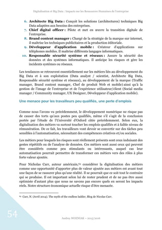 Digitalisation et Big Data : Impacts sur les Ressources Humaines de l’entreprise
Audrey WOZNIAK – 2015/2016
54
6. Architecte Big Data : Conçoit les solutions (architectures) techniques Big
Data adaptées aux besoins des entreprises.
7. Chief digital officer : Pilote et met en œuvre la transition digitale de
l’entreprise.
8. Brand content manager : Chargé de la stratégie de la marque sur internet,
il maîtrise les techniques publicitaires et la production éditoriale.
9. Développeur d’application mobile : Créateur d’applications sur
téléphones mobiles. Il maîtrise différents langages informatiques.
10. Responsable sécurité système et réseaux : Assure la sécurité des
données et des systèmes informatiques. Il anticipe les risques et gère les
incidents systèmes ou réseaux.
Les tendances se retrouvent essentiellement sur les métiers liés au développement du
Big Data et à son exploitation (Data analyst / scientist, Architecte Big Data,
Responsable sécurité système et réseaux), au développement de la marque (Traffic
manager, Brand content manager, Chef de produit Web et mobile) ainsi qu’à la
gestion de l’image de l’entreprise et de l’expérience utilisateur/client (Social media
manager / Community manager, UX Designer, Développeur d’application mobile).
Une menace pour les travailleurs peu qualifiés, une perte d’emplois
Comme nous l’avons vu précédemment, le développement numérique ne risque pas
de causer des torts qu’aux postes peu qualifiés, même s’il s’agit de la conclusion
portée par l’étude de l’Université d’Oxford citée précédemment. Selon eux, la
digitalisation des métiers va surtout toucher les emplois qualifiés et à faible niveau de
rémunération. De ce fait, les travailleurs vont devoir se convertir sur des tâches peu
sensibles à l’automatisation, nécessitant des compétences créatives et/ou sociales.
Les métiers pour lesquels les risques sont réellement présents sont ceux induisant des
gestes répétitifs ou de l’analyse de données. Ces métiers sont aussi ceux qui peuvent
être considérés comme peu stimulants ou intéressants, auquel cas leur
automatisation pourrait permettre de transformer ces métiers vers des rôles à plus
forte valeur ajoutée.
Pour Nicholas Carr, auteur américain,63 considérer la digitalisation des métiers
comme une opportunité d’apporter plus de valeur ajoutée aux métiers est avant tout
une façon de se rassurer plus qu’une réalité. Il se pourrait que ce soit tout le contraire
qui se produise. Il est important selon lui de rester prudent et de ne pas être aussi
optimiste d’autant plus que nous ne savons pas encore quels en seront les impacts
réels. Notre structure économique actuelle risque d’être menacée.
63 Carr, N. (Avril 2014). The myth of the endless ladder, Blog de Nicolas Carr.
 