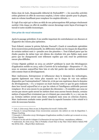 Digitalisation et Big Data : Impacts sur les Ressources Humaines de l’entreprise
Audrey WOZNIAK – 2015/2016
55
Selon Jean de Loÿs, Responsable éditorial de ParlonsRH64 : « les nouvelles activités
créées génèrent en effet de nouveaux emplois, à forte valeur ajoutée pour la plupart,
mais en volume insuffisant pour remplacer les emplois détruits. ».
Il s’agit d’un sujet qui va bien au-delà de nos préoccupations RH puisque résolument
sociétal. Cela risque en effet de modifier encore davantage notre façon d’envisager le
travail et notre modèle économique.
Une prise de recul nécessaire
Après le passage précédent, il me semble important de contrebalancer ces discours et
d’apporter des visions plus optimistes.
Tout d’abord, comme le précise Sylvaine Pascual65, Coach et consultante spécialiste
de la reconversion professionnelle, les différentes études sur les risques de disparition
de certains métiers sont à « prendre avec des pincettes ». Tout d’abord parce que les
études passées du même type ont obtenu des résultats très peu fiables mais aussi
parce que les changements sont tellement rapides que cela rend les prédictions
encore plus difficiles.
L’Usine Digitale publiait en 2013 un article66 prédisant la mort des Développeurs
d’application mobile en 2014, suite à l’arrivée de la technologie « Responsive »67. Or,
nous en sommes aujourd’hui bien loin et cela fait partie des métiers actuellement
cités comme étant en développement.
Marc Andreessen, Entrepreneur et influenceur dans le domaine des technologies,
apporte également une vision plus nuancée sur le risque de voir nos métiers
disparaître par l’automatisation68. Selon lui, et de par son expérience dans le domaine
du développement, « Il y a toujours un écart énorme entre ce que les gens réalisent
dans leur travail aujourd’hui et ce que les robots et l’intelligence artificielle peuvent
remplacer. Et ce sera encore le cas pendant des décennies ». Il considère que nous ne
savons pas encore quels seront les métiers dont nous aurons besoin demain, certains
métiers d’aujourd’hui n’existaient pas et n’étaient pas concevable il y a y 100 ans de
ça. Certains métiers seront sans doute remplacés mais nous en créerons d’autres.
Marc Andreessen souhaite rester positif dans la capacité humaine à être créatif et à
créer de nouveaux besoins.
64 Loÿs, J. (Juin 2015). Dans 20 ans, la disparition du travail ?, Parlons RH.
65 Pascual, S. (2014).Chronique d’une reconversion annoncée: des métiers en voie de disparition ?,
Ithaque Coaching.
66 Foucault, C. (Décembre 2013). Développeur d'applications mobiles, le métier qui va mourir en 2014,
L’Usine Digitale.
67 Permet à un site web de s’adapter à la dimension de tout type d’écran : smartphones, tablettes…
68 Andreessen, M. (Juin 2014). This is Probably a Good Time to Say That I Don’t Believe Robots Will
Eat All the Jobs … Blog de Marc Andreessen.
 