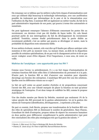 Digitalisation et Big Data : Impacts sur les Ressources Humaines de l’entreprise
Audrey WOZNIAK – 2015/2016
57
On remarque sur ce tableau que les métiers à plus forts risques d’automatisation sont
ceux qui utilisent déjà beaucoup la technologie informatique, avec une accélération
possible du traitement par informatique de la paie et de la rémunération avec
l’utilisation du Big Data. L’assistant RH est également un métier touché, du fait de la
part administrative importante de son poste, qui pourra à terme être automatisée et
numérisée.
On peut également remarquer l’absence d’éléments concernant les postes liés au
recrutement, ces derniers n’ont pas été étudiés de façon isolée. Or, cela faisait
pourtant partie de nos interrogations du fait du développement du recrutement
prédictif. Toutefois, comme étudié précédemment dans la partie dédiée au
recrutement prédictif, c’est un métier qui pourra se développer et muter, mais la
probabilité de disparition reste néanmoins faible.
Si nos métiers évoluent, mutent, cela veut dire qu’il faudra par ailleurs anticiper cette
mutation et être prêt au moment venu. La menace étant, au-delà de la disparition
possible de certaines spécialisations, de ne pas voir le changement arriver et de ne pas
savoir s’adapter avant d’être dépassé. D’où l’importance, à mon sens, de rester en
veille.
Maîtrise de l’analytique : une opportunité pour les RH ?
Comme nous l’avons vu précédemment, il y a un fort risque d’automatisation de
certaines fonctions RH dont celles liées à l’administration du personnel et à la paie.
D’autre part, la fonction RH se doit d’amorcer une mutation pour répondre
davantage aux besoins des entreprises. L’analytique RH peut être une des solutions.
Quelles sont les différentes visions sur ce sujet ?
Le fait est qu’il existe un grand nombre d’articles et de propositions concernant
l’avenir des RH, avec une volonté marquée de placer la fonction en tant qu’acteur
stratégique de l’entreprise. Il est donc temps de redéfinir les RH, comme le propose
Josh Bersin69.
Une des études menées par Bersin by Deloitte, montrait que seulement 7% de la
valeur ajoutée des RH provenait de la gestion administrative. Là où la gestion des
talents de l’entreprise (identification, développement…) représente 5 fois plus.
De part ce constat, Josh Bersin, propose une transformation de la fonction RH vers
des rôles de spécialistes RH en diminuant le nombre de généralistes. Ram Charan,
Consultant de chefs d’entreprise, propose même de séparer les ressources humaines
en deux parties pour différencier complètement la partie administrative (qui peut
être externalisée) des rôles plus stratégiques tels que la gestion des talents. 70
69 Bersin, J. (Mai 2014). It's Time to Redesign HR, Bersin By Deloitte.
70 Charan, R. (Aout 2014). It’s Time to Split HR, Harvard Business Review.
 