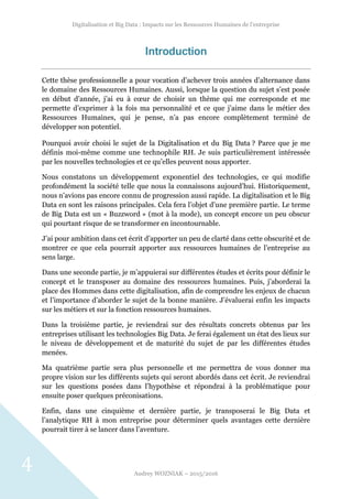 Digitalisation et Big Data : Impacts sur les Ressources Humaines de l’entreprise
Audrey WOZNIAK – 2015/2016
4
Introduction
Cette thèse professionnelle a pour vocation d’achever trois années d’alternance dans
le domaine des Ressources Humaines. Aussi, lorsque la question du sujet s’est posée
en début d’année, j’ai eu à cœur de choisir un thème qui me corresponde et me
permette d’exprimer à la fois ma personnalité et ce que j’aime dans le métier des
Ressources Humaines, qui je pense, n’a pas encore complètement terminé de
développer son potentiel.
Pourquoi avoir choisi le sujet de la Digitalisation et du Big Data ? Parce que je me
définis moi-même comme une technophile RH. Je suis particulièrement intéressée
par les nouvelles technologies et ce qu’elles peuvent nous apporter.
Nous constatons un développement exponentiel des technologies, ce qui modifie
profondément la société telle que nous la connaissons aujourd’hui. Historiquement,
nous n’avions pas encore connu de progression aussi rapide. La digitalisation et le Big
Data en sont les raisons principales. Cela fera l’objet d’une première partie. Le terme
de Big Data est un « Buzzword » (mot à la mode), un concept encore un peu obscur
qui pourtant risque de se transformer en incontournable.
J’ai pour ambition dans cet écrit d’apporter un peu de clarté dans cette obscurité et de
montrer ce que cela pourrait apporter aux ressources humaines de l’entreprise au
sens large.
Dans une seconde partie, je m’appuierai sur différentes études et écrits pour définir le
concept et le transposer au domaine des ressources humaines. Puis, j’aborderai la
place des Hommes dans cette digitalisation, afin de comprendre les enjeux de chacun
et l’importance d’aborder le sujet de la bonne manière. J’évaluerai enfin les impacts
sur les métiers et sur la fonction ressources humaines.
Dans la troisième partie, je reviendrai sur des résultats concrets obtenus par les
entreprises utilisant les technologies Big Data. Je ferai également un état des lieux sur
le niveau de développement et de maturité du sujet de par les différentes études
menées.
Ma quatrième partie sera plus personnelle et me permettra de vous donner ma
propre vision sur les différents sujets qui seront abordés dans cet écrit. Je reviendrai
sur les questions posées dans l’hypothèse et répondrai à la problématique pour
ensuite poser quelques préconisations.
Enfin, dans une cinquième et dernière partie, je transposerai le Big Data et
l’analytique RH à mon entreprise pour déterminer quels avantages cette dernière
pourrait tirer à se lancer dans l’aventure.
 