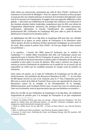 Digitalisation et Big Data : Impacts sur les Ressources Humaines de l’entreprise
Audrey WOZNIAK – 2015/2016
58
Cette vision est controversée, notamment par celle de Dave Ulrich71, professeur de
Commerce à l’université du Michigan72. Pour lui, séparer la fonction en deux groupes
ne peut pas être une solution pérenne, la structure de la fonction doit dépendre avant
tout de la structure de l’organisation. Il suggère ainsi une approche différente et plus
globale : « Qui inclut une redéfinition de la stratégie (de l’extérieur vers l’intérieur) et
des résultats attendus (talent, leadership, compétences) pour les RH, une refonte de
l’organisation (département, structure), des pratiques RH innovantes (personnes,
performance, information et travail), l’amélioration des compétences des
professionnels RH, l’utilisation de l’analytique RH pour aider la prise de décision
plutôt qu’en se basant sur les données seules. »
La digitalisation des RH via le Big Data et l’analytique RH peut être une véritable
opportunité de se placer en acteur majeur de l’entreprise et de démontrer notre
valeur ajoutée, devenir un Business Partner (partenaire stratégique) au sens premier
du terme. Mais comme le précise Dave Ulrich « Il n’est pas simple de faire avancer
une profession ».
A la question : « l’avenir des DRH passe-t-il forcément par la maîtrise de
l’analytique ? »73, Amélie Albin, Consultante chez SAS, voit l’analytique comme une
opportunité pour la fonction RH de l’entreprise de passer d’un centre de coût à un
centre de profit en devenant innovante et réactive grâce à l’obtention de données plus
complètes et plus utiles à la prise de décision. Mais aussi à valoriser son image en
externe au travers d’indicateurs de satisfaction sur la qualité de vie au travail, qui est
aujourd’hui un critère que les candidats prennent en compte avant de postuler en
entreprise.
Cette vision est reprise, sur le sujet de l’utilisation de l’analytique par les RH, par
David Swanson, Vice-président des Ressources Humaines de SAP : 74 « Je suis dans
les RH depuis environ 20 ans et j’ai vraiment, pour la 1ère fois, l’impression que les
RH sont au centre de la table de l’exécutif. Nous avons une opportunité de mener les
discussions autour de la stratégie et du développement de la stratégie.
Malheureusement, pour la plupart d’entre nous, et parce que nous ne sommes pas à
l’aise avec les données, nous ne pouvons parler que par nos intuitions ou ressentis ».
Selon lui, les RH, de par l’utilisation de l’analytique et du Big Data, ont réellement
l’opportunité de prendre part à la stratégie de l’entreprise et ne plus simplement
71 Créateur du Modèle d’Ulrich, paru dans son ouvrage « Human Resource Champions. The Next
Agenda for Adding Value and Delivering Results » en 1997.RH : Partenaire stratégique, agent de
changement, expert administratif, champion des salariés.
72 Ulrich, D. (Juillet 2014). Do not split HR – At least not Ram Charan’s way, Harvard Business
Review.
73 Albin, A. (Juillet 2015). RH et analytique : tour d’horizon, Business Anlytics Info.fr.
74 Swanson, D. (Août 2015). Predicting the Future and Shaping Strategy with HR Analytics, SAP
Community Network.
 