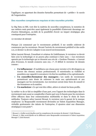 Digitalisation et Big Data : Impacts sur les Ressources Humaines de l’entreprise
Audrey WOZNIAK – 2015/2016
59
l’appliquer, en apportant des données factuelles permettant de « prédire » le succès
de l’organisation.
Des nouvelles compétences requises et des nouvelles priorités
Le Big Data en RH, veut dire la maîtrise de nouvelles compétences, la mutation de
nos métiers mais peut-être aussi également la possibilité d’intervenir davantage sur
d’autres thématiques, au-delà de la possibilité d’avoir un impact stratégique plus
conséquent pour l’entreprise.
Le recruteur de demain
Puisque j’ai commencé par le recrutement prédictif, il me semble cohérent de
commencer par les recruteurs. Devant l’arrivée du recrutement prédictif et des outils
2.0, ce dernier va devoir s’adapter à son nouvel environnement.
Selon Laurent Brouat, Consultant et créateur de LinkHumans, le recruteur va devoir
faire avec la technologie et ne pourra plus continuer à faire sans : « Les recruteurs
apeurés par la technologie qui se dressent aux cris de « Gardons l’humain » n’auront
plus d’excuses, le monde avancera sans eux. »75. Il définit le recruteur de demain
comme :
 Un influenceur : Il mobilisera son réseau pour recruter et le développera au
travers des réseaux sociaux professionnels. Il entretiendra sa visibilité et
possèdera une capacité à convaincre à la fois les candidats et les opérationnels.
 Un conseiller/formateur des managers : Les outils de recrutement
permettront sans doute de redonner la main aux opérationnels et aux
managers sur les recrutements. Les recruteurs seront donc force de conseil et
des formateurs en la matière.
 Un marketeur : Ce qui veut dire cibler, attirer et retenir les bons profils.
Le métier va de ce fait se simplifier d’une part, avec l’apport des technologies dans le
recrutement mais aussi se complexifier d’autre part avec le besoin pour les recruteurs
d’être efficaces dans leur communication multimédia et dans le choix de leurs
méthodes. Toujours selon Laurent Brouat, le recruteur sera le garant de la marque
employeur. Le Responsable recrutement deviendra un Talent Acquisition Manager,
véritable gestionnaire des talents de l’entreprise, il ajoutera ainsi une dimension
stratégique à son poste76.
75 Brouat, L. (Juillet 2016).Quelles sont les compétences du recruteur de demain ?, Link Humans.
76 Brouat, L. (Mai 2016).Quelle est la différence entre Responsable recrutement et Talent Acquisition
Manager ?, Link Humans.
 