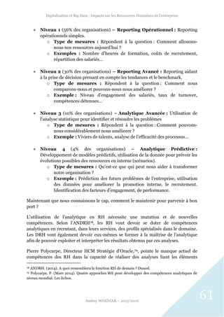 Digitalisation et Big Data : Impacts sur les Ressources Humaines de l’entreprise
Audrey WOZNIAK – 2015/2016
61
 Niveau 1 (56% des organisations) – Reporting Opérationnel : Reporting
opérationnels simples.
o Type de mesures : Répondent à la question : Comment allouons-
nous nos ressources aujourd’hui ?
o Exemples : Nombre d’heures de formation, coûts de recrutement,
répartition des salariés…
 Niveau 2 (30% des organisations) – Reporting Avancé : Reporting aidant
à la prise de décision prenant en compte les tendances et le benchmark.
o Type de mesures : Répondent à la question : Comment nous
comparons-nous et pouvons-nous nous améliorer ?
o Exemple : Niveau d’engagement des salariés, taux de turnover,
compétences détenues…
 Niveau 3 (10% des organisations) – Analytique Avancée : Utilisation de
l’analyse statistique pour identifier et résoudre les problèmes
o Type de mesures : Répondent à la question : Comment pouvons-
nous considérablement nous améliorer ?
o Exemple : Viviers de talents, analyse de l’efficacité des processus…
 Niveau 4 (4% des organisations) – Analytique Prédictive :
Développement de modèles prédictifs, utilisation de la donnée pour prévoir les
évolutions possibles des ressources en interne (scénarios).
o Type de mesures : Qu’est-ce que qui peut nous aider à transformer
notre organisation ?
o Exemple : Prédiction des futurs problèmes de l’entreprise, utilisation
des données pour améliorer la promotion interne, le recrutement.
Identification des facteurs d’engagement, de performance.
Maintenant que nous connaissons le cap, comment le maintenir pour parvenir à bon
port ?
L’utilisation de l’analytique en RH nécessite une mutation et de nouvelles
compétences. Selon l’ANDRH78, les RH vont devoir se doter de compétences
analytiques en recrutant, dans leurs services, des profils spécialisés dans le domaine.
Les DRH vont également devoir eux-mêmes se former à la maîtrise de l’analytique
afin de pouvoir exploiter et interpréter les résultats obtenus par ces analyses.
Pierre Polycarpe, Directeur HCM Stratégie d’Oracle,79, pointe le manque actuel de
compétences des RH dans la capacité de réaliser des analyses liant les éléments
78 ANDRH. (2014). A quoi ressemblera la fonction RH de demain ? Dunod.
79 Polycarpe, P. (Mars 2014). Quatre approches RH pour développer des compétences analytiques de
niveau mondial. Les Echos.
 