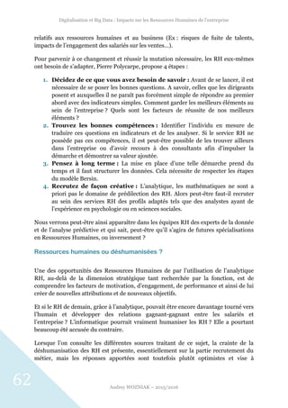 Digitalisation et Big Data : Impacts sur les Ressources Humaines de l’entreprise
Audrey WOZNIAK – 2015/2016
62
relatifs aux ressources humaines et au business (Ex : risques de fuite de talents,
impacts de l’engagement des salariés sur les ventes…).
Pour parvenir à ce changement et réussir la mutation nécessaire, les RH eux-mêmes
ont besoin de s’adapter, Pierre Polycarpe, propose 4 étapes :
1. Décidez de ce que vous avez besoin de savoir : Avant de se lancer, il est
nécessaire de se poser les bonnes questions. A savoir, celles que les dirigeants
posent et auxquelles il ne paraît pas forcément simple de répondre au premier
abord avec des indicateurs simples. Comment garder les meilleurs éléments au
sein de l’entreprise ? Quels sont les facteurs de réussite de nos meilleurs
éléments ?
2. Trouvez les bonnes compétences : Identifier l’individu en mesure de
traduire ces questions en indicateurs et de les analyser. Si le service RH ne
possède pas ces compétences, il est peut-être possible de les trouver ailleurs
dans l’entreprise ou d’avoir recours à des consultants afin d’impulser la
démarche et démontrer sa valeur ajoutée.
3. Pensez à long terme : La mise en place d’une telle démarche prend du
temps et il faut structurer les données. Cela nécessite de respecter les étapes
du modèle Bersin.
4. Recrutez de façon créative : L’analytique, les mathématiques ne sont a
priori pas le domaine de prédilection des RH. Alors peut-être faut-il recruter
au sein des services RH des profils adaptés tels que des analystes ayant de
l’expérience en psychologie ou en sciences sociales.
Nous verrons peut-être ainsi apparaître dans les équipes RH des experts de la donnée
et de l’analyse prédictive et qui sait, peut-être qu’il s’agira de futures spécialisations
en Ressources Humaines, ou inversement ?
Ressources humaines ou déshumanisées ?
Une des opportunités des Ressources Humaines de par l’utilisation de l’analytique
RH, au-delà de la dimension stratégique tant recherchée par la fonction, est de
comprendre les facteurs de motivation, d’engagement, de performance et ainsi de lui
créer de nouvelles attributions et de nouveaux objectifs.
Et si le RH de demain, grâce à l’analytique, pouvait être encore davantage tourné vers
l’humain et développer des relations gagnant-gagnant entre les salariés et
l’entreprise ? L’informatique pourrait vraiment humaniser les RH ? Elle a pourtant
beaucoup été accusée du contraire.
Lorsque l’on consulte les différentes sources traitant de ce sujet, la crainte de la
déshumanisation des RH est présente, essentiellement sur la partie recrutement du
métier, mais les réponses apportées sont toutefois plutôt optimistes et vise à
 