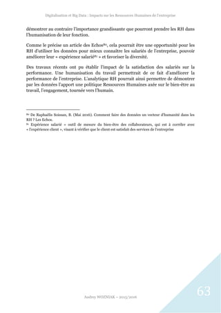 Digitalisation et Big Data : Impacts sur les Ressources Humaines de l’entreprise
Audrey WOZNIAK – 2015/2016
63
démontrer au contraire l’importance grandissante que pourront prendre les RH dans
l’humanisation de leur fonction.
Comme le précise un article des Echos80, cela pourrait être une opportunité pour les
RH d’utiliser les données pour mieux connaître les salariés de l’entreprise, pouvoir
améliorer leur « expérience salarié81 » et favoriser la diversité.
Des travaux récents ont pu établir l’impact de la satisfaction des salariés sur la
performance. Une humanisation du travail permettrait de ce fait d’améliorer la
performance de l’entreprise. L’analytique RH pourrait ainsi permettre de démontrer
par les données l’apport une politique Ressources Humaines axée sur le bien-être au
travail, l’engagement, tournée vers l’humain.
80 De Raphaélis Soissan, B. (Mai 2016). Comment faire des données un vecteur d'humanité dans les
RH ? Les Echos.
81 Expérience salarié = outil de mesure du bien-être des collaborateurs, qui est à corréler avec
« l’expérience client », visant à vérifier que le client est satisfait des services de l’entreprise
 