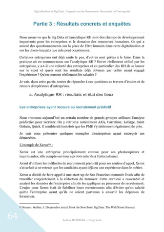 Digitalisation et Big Data : Impacts sur les Ressources Humaines de l’entreprise
Audrey WOZNIAK – 2015/2016
64
Partie 3 : Résultats concrets et enquêtes
Nous avons vu que le Big Data et l’analytique RH sont des champs de développement
importants pour les entreprises et le domaine des ressources humaines. Ce qui a
amené des questionnements sur la place de l’être humain dans cette digitalisation et
sur les divers impacts que cela peut occasionner.
Certaines entreprises ont déjà sauté le pas, d’autres sont prêtes à le faire. Dans la
pratique où en sommes-nous sur l’analytique RH ? Est-ce réellement utilisé par les
entreprises, y a-t-il une volonté des entreprises et en particulier des RH de se lancer
sur le sujet et quels sont les résultats déjà obtenus par celles ayant engagé
l’expérience ? Qu’en pensent réellement les salariés ?
Je vais, dans cette partie, tenter de répondre à ces questions au travers d’études et de
retours d’expérience d’entreprises.
a. Analytique RH : résultats et état des lieux
Les entreprises ayant recours au recrutement prédictif
Nous trouvons aujourd’hui un certain nombre de grands groupes utilisant l’analyse
prédictive pour recruter. On y retrouve notamment AXA, Carrefour, Lafarge, Saint
Gobain, Quick. Il semblerait toutefois que les PME s’y intéressent également de près.
Je vais vous présenter quelques exemples d’entreprises ayant entrepris ces
démarches.
L’exemple de Xerox82 :
Xerox est une entreprise principalement connue pour ses photocopieurs et
imprimantes, elle compte environ 140 000 salariés à l’international.
Avant d’utiliser les méthodes de recrutement prédictif pour ses centres d’appel, Xerox
s’attachait à ne retenir que les candidats ayant déjà eu une expérience dans le métier.
Xerox a décidé de faire appel à une start-up de San Francisco nommée Evolv afin de
travailler conjointement à la réduction du turnover. Cette dernière a rassemblé et
analysé les données de l’entreprise afin de les appliquer au processus de recrutement.
L’enjeu pour Xerox était de fiabiliser leurs recrutements afin d’éviter qu’un salarié
quitte l’entreprise avant qu’ils ne soient parvenus à amortir les dépenses de
formation.
82 Source : Walker, J. (Septembre 2012). Meet the New Boss: Big Data. The Wall Street Journal.
 