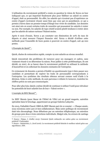 Digitalisation et Big Data : Impacts sur les Ressources Humaines de l’entreprise
Audrey WOZNIAK – 2015/2016
65
L’utilisation du recrutement prédictif a remis en question la vision de Xerox en leur
indiquant que, ce qui importait finalement plus pour fidéliser un salarié en centre
d’appel, était sa personnalité. En effet, les salariés qui n’avaient pas d’expérience en
centre d’appel s’avéraient réussir aussi bien que ceux qui en possédaient, ce qui a
permis à Xerox dans un premier temps d’élargir leur vivier de candidats. Les données
ont ainsi mis en avant certains traits de caractère qui poussaient les salariés à rester
ou non. Par exemple, les salariés de type créatif avaient plutôt tendance à rester alors
que les salariés de nature curieuse l’étaient moins.
Après 6 mois d’essais, Xerox a pu constater une diminution de 20% du taux de
départs et ainsi mesurer l’impact financier réel. Xerox a décidé d’utiliser cette
méthode pour l’ensemble de leurs postes à pourvoir en centre d’appel, soit 49 000
postes.
L’Exemple de Quick83
:
Quick, chaîne de restauration rapide, compte 19 000 salariés au niveau mondial.
Quick rencontrait des problèmes de turnover pour ses managers et cadres, sans
vraiment réussir à en déterminer la raison. Pour pallier à cette problématique, ils ont
décidé, en 2007, de se lancer dans le recrutement prédictif en utilisant la méthode
d’AssessFirst et en collectant les données existantes de l’entreprise.
Ce croisement de données a permis d’établir un questionnaire type à faire passer aux
candidats et permettant de repérer les traits de personnalité correspondants à
l’entreprise. Les synthèses des résultats obtenus servant comme outil d’aide à la
décision. Grâce à cette méthode, ils sont parvenus à réduire le turnover, toutefois les
chiffres précis ne sont pas communiqués.
Pour aller plus loin, Quick a même décidé de continuer à utiliser l’outil pour réévaluer
les potentiels de leurs salariés lors de leur « Talent review ».
L’exemple de BHV Marais84
:
Le BHV Marais (pour Bazar de l’Hôtel de Ville) est un grand magasin, autrefois
spécialisé dans le bricolage, appartenant au groupe Galeries Lafayette.
En 2015, Fathallah Charef, DRH du BHV Marais part de ce constat : « Chaque année,
nous recrutons entre 500 et 600 collaborateurs. Mais notre politique de recrutement
était très chronophage. Nous débutions par un entretien téléphonique, un entretien
de groupe puis deux à trois entretiens individuels. Malgré cela, les erreurs de castings
83 Source : Falquy, I. (Juillet 2015). Comment Quick embauche ses cadres grâce au recrutement
prédictif ? Cadremploi.
84 Source : Jakubowitcz, L. (Avril 2016). Le recrutement prédictif déniche le meilleur salarié grâce aux
algorithmes. JDN.
 