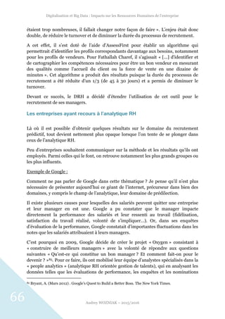 Digitalisation et Big Data : Impacts sur les Ressources Humaines de l’entreprise
Audrey WOZNIAK – 2015/2016
66
étaient trop nombreuses, il fallait changer notre façon de faire ». L’enjeu était donc
double, de réduire le turnover et de diminuer la durée du processus de recrutement.
A cet effet, il s’est doté de l’aide d’AssessFirst pour établir un algorithme qui
permettrait d’identifier les profils correspondants davantage aux besoins, notamment
pour les profils de vendeurs. Pour Fathallah Charef, il s’agissait « […] d'identifier et
de cartographier les compétences nécessaires pour être un bon vendeur en mesurant
des qualités comme l'accueil du client ou la force de vente en une dizaine de
minutes ». Cet algorithme a produit des résultats puisque la durée du processus de
recrutement a été réduite d’un 1/3 (de 45 à 30 jours) et a permis de diminuer le
turnover.
Devant ce succès, le DRH a décidé d’étendre l’utilisation de cet outil pour le
recrutement de ses managers.
Les entreprises ayant recours à l’analytique RH
Là où il est possible d’obtenir quelques résultats sur le domaine du recrutement
prédictif, tout devient nettement plus opaque lorsque l’on tente de se plonger dans
ceux de l’analytique RH.
Peu d’entreprises souhaitent communiquer sur la méthode et les résultats qu’ils ont
employés. Parmi celles qui le font, on retrouve notamment les plus grands groupes ou
les plus influents.
Exemple de Google :
Comment ne pas parler de Google dans cette thématique ? Je pense qu’il n’est plus
nécessaire de présenter aujourd’hui ce géant de l’internet, précurseur dans bien des
domaines, y compris le champ de l’analytique, leur domaine de prédilection.
Il existe plusieurs causes pour lesquelles des salariés peuvent quitter une entreprise
et leur manager en est une. Google a pu constater que le manager impacte
directement la performance des salariés et leur ressenti au travail (fidélisation,
satisfaction du travail réalisé, volonté de s’impliquer…). Or, dans ses enquêtes
d’évaluation de la performance, Google constatait d’importantes fluctuations dans les
notes que les salariés attribuaient à leurs managers.
C’est pourquoi en 2009, Google décide de créer le projet « Oxygen » consistant à
« construire de meilleurs managers » avec la volonté de répondre aux questions
suivantes « Qu’est-ce qui constitue un bon manager ? Et comment fait-on pour le
devenir ? »85. Pour ce faire, ils ont mobilisé leur équipe d’analystes spécialisés dans la
« people analytics » (analytique RH orientée gestion de talents), qui en analysant les
données telles que les évaluations de performance, les enquêtes et les nominations
85 Bryant, A. (Mars 2012) . Google’s Quest to Build a Better Boss. The New York Times.
 
