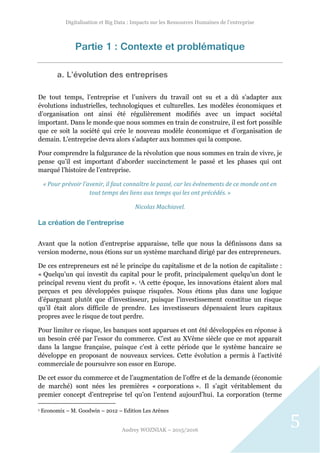 Digitalisation et Big Data : Impacts sur les Ressources Humaines de l’entreprise
Audrey WOZNIAK – 2015/2016
5
Partie 1 : Contexte et problématique
a. L’évolution des entreprises
De tout temps, l’entreprise et l’univers du travail ont su et a dû s’adapter aux
évolutions industrielles, technologiques et culturelles. Les modèles économiques et
d’organisation ont ainsi été régulièrement modifiés avec un impact sociétal
important. Dans le monde que nous sommes en train de construire, il est fort possible
que ce soit la société qui crée le nouveau modèle économique et d’organisation de
demain. L’entreprise devra alors s’adapter aux hommes qui la compose.
Pour comprendre la fulgurance de la révolution que nous sommes en train de vivre, je
pense qu’il est important d’aborder succinctement le passé et les phases qui ont
marqué l’histoire de l’entreprise.
« Pour prévoir l’avenir, il faut connaître le passé, car les événements de ce monde ont en
tout temps des liens aux temps qui les ont précédés. »
Nicolas Machiavel.
La création de l’entreprise
Avant que la notion d’entreprise apparaisse, telle que nous la définissons dans sa
version moderne, nous étions sur un système marchand dirigé par des entrepreneurs.
De ces entrepreneurs est né le principe du capitalisme et de la notion de capitaliste :
« Quelqu’un qui investit du capital pour le profit, principalement quelqu’un dont le
principal revenu vient du profit ». 1A cette époque, les innovations étaient alors mal
perçues et peu développées puisque risquées. Nous étions plus dans une logique
d’épargnant plutôt que d’investisseur, puisque l’investissement constitue un risque
qu’il était alors difficile de prendre. Les investisseurs dépensaient leurs capitaux
propres avec le risque de tout perdre.
Pour limiter ce risque, les banques sont apparues et ont été développées en réponse à
un besoin créé par l’essor du commerce. C’est au XVème siècle que ce mot apparait
dans la langue française, puisque c’est à cette période que le système bancaire se
développe en proposant de nouveaux services. Cette évolution a permis à l’activité
commerciale de poursuivre son essor en Europe.
De cet essor du commerce et de l’augmentation de l’offre et de la demande (économie
de marché) sont nées les premières « corporations ». Il s’agit véritablement du
premier concept d’entreprise tel qu’on l’entend aujourd’hui. La corporation (terme
1 Economix – M. Goodwin – 2012 – Edition Les Arènes
 