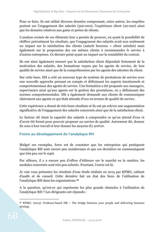 Digitalisation et Big Data : Impacts sur les Ressources Humaines de l’entreprise
Audrey WOZNIAK – 2015/2016
68
Pour ce faire, ils ont utilisé diverses données comprenant, entre autres, les enquêtes
portant sur l’engagement des salariés (500 000), l’expérience client (20 000) ainsi
que les données relatives aux gains et pertes de clients.
L’analyse croisée de ces éléments leur a permis de prouver, en ayant la possibilité de
chiffrer précisément les résultats, que l’engagement des salariés avait non seulement
un impact sur la satisfaction des clients (salarié heureux = client satisfait) mais
également sur la propension des ces mêmes clients à recommander le service à
d’autres entreprises. Ce dernier point ayant un impact sur la rentabilité du contrat.
Ils ont ainsi également mesuré que la satisfaction client dépendait fortement de la
motivation des salariés, des formations reçues par les agents de service, de leur
qualité de service ainsi que de la compréhension par les agents des attentes du client.
Sur cette base, ISS a créé un nouveau type de système de prestations de service avec
une nouvelle approche prenant en compte et définissant les aspects émotionnels et
comportementaux des agents de service. Une formation a été proposée aux managers,
superviseurs ainsi qu’aux agents sur la gestion des prestations, en y définissant des
normes comportementales. ISS a également demandé aux clients de communiquer
clairement aux agents ce qui était attendu d’eux en termes de qualité de service.
Cette expérience a donné de très bons résultats et ils ont pu relever une augmentation
significative de l’engagement des salariés concernés ainsi que de la satisfaction client.
Le facteur clé étant la capacité des salariés à comprendre ce qu’on attend d’eux et
d’avoir été formé pour pouvoir proposer un service de qualité. Autrement dit, donner
du sens à leur travail et leur donner les moyens d’y arriver.
Freins au développement de l’analytique RH
Malgré ces exemples, force est de constater que les entreprises qui pratiquent
l’analytique RH sont encore peu nombreuses et que ces dernières ne communiquent
que très peu sur le sujet.
Par ailleurs, il y a encore peu d’offres d’éditeurs sur le marché en la matière, les
modules concernés sont très peu achetés. Pourtant, l’envie est là.
Je vais vous présenter les résultats d’une étude réalisée en 2015 par KPMG, cabinet
d’audit et de conseil. Cette dernière fait un état des lieux de l’utilisation de
l’analytique RH dans les organisations.88
A la question, qu’est-ce qui représente les plus grands obstacles à l’utilisation de
l’analytique RH ? Les dirigeants ont répondu :
88 KPMG. (2015). Evidence-based HR – The bridge between your people and delivering business
strategy.
 