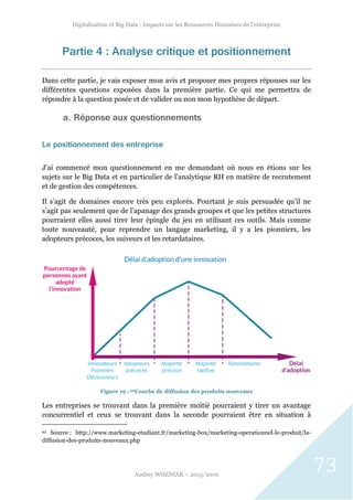 Digitalisation et Big Data : Impacts sur les Ressources Humaines de l’entreprise
Audrey WOZNIAK – 2015/2016
73
Partie 4 : Analyse critique et positionnement
Dans cette partie, je vais exposer mon avis et proposer mes propres réponses sur les
différentes questions exposées dans la première partie. Ce qui me permettra de
répondre à la question posée et de valider ou non mon hypothèse de départ.
a. Réponse aux questionnements
Le positionnement des entreprise
J’ai commencé mon questionnement en me demandant où nous en étions sur les
sujets sur le Big Data et en particulier de l’analytique RH en matière de recrutement
et de gestion des compétences.
Il s’agit de domaines encore très peu explorés. Pourtant je suis persuadée qu’il ne
s’agit pas seulement que de l’apanage des grands groupes et que les petites structures
pourraient elles aussi tirer leur épingle du jeu en utilisant ces outils. Mais comme
toute nouveauté, pour reprendre un langage marketing, il y a les pionniers, les
adopteurs précoces, les suiveurs et les retardataires.
Figure 19 : 92Courbe de diffusion des produits nouveaux
Les entreprises se trouvant dans la première moitié pourraient y tirer un avantage
concurrentiel et ceux se trouvant dans la seconde pourraient être en situation à
92 Source : http://www.marketing-etudiant.fr/marketing-box/marketing-operationnel-le-produit/la-
diffusion-des-produits-nouveaux.php
 