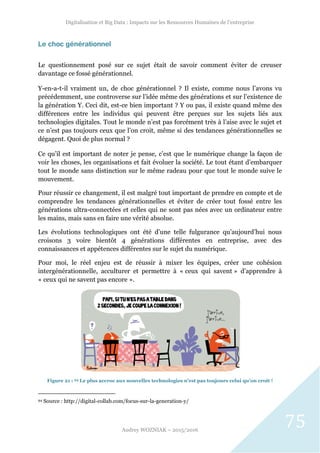 Digitalisation et Big Data : Impacts sur les Ressources Humaines de l’entreprise
Audrey WOZNIAK – 2015/2016
75
Le choc générationnel
Le questionnement posé sur ce sujet était de savoir comment éviter de creuser
davantage ce fossé générationnel.
Y-en-a-t-il vraiment un, de choc générationnel ? Il existe, comme nous l’avons vu
précédemment, une controverse sur l’idée même des générations et sur l’existence de
la génération Y. Ceci dit, est-ce bien important ? Y ou pas, il existe quand même des
différences entre les individus qui peuvent être perçues sur les sujets liés aux
technologies digitales. Tout le monde n’est pas forcément très à l’aise avec le sujet et
ce n’est pas toujours ceux que l’on croit, même si des tendances générationnelles se
dégagent. Quoi de plus normal ?
Ce qu’il est important de noter je pense, c’est que le numérique change la façon de
voir les choses, les organisations et fait évoluer la société. Le tout étant d’embarquer
tout le monde sans distinction sur le même radeau pour que tout le monde suive le
mouvement.
Pour réussir ce changement, il est malgré tout important de prendre en compte et de
comprendre les tendances générationnelles et éviter de créer tout fossé entre les
générations ultra-connectées et celles qui ne sont pas nées avec un ordinateur entre
les mains, mais sans en faire une vérité absolue.
Les évolutions technologiques ont été d’une telle fulgurance qu’aujourd’hui nous
croisons 3 voire bientôt 4 générations différentes en entreprise, avec des
connaissances et appétences différentes sur le sujet du numérique.
Pour moi, le réel enjeu est de réussir à mixer les équipes, créer une cohésion
intergénérationnelle, acculturer et permettre à « ceux qui savent » d’apprendre à
« ceux qui ne savent pas encore ».
Figure 21 : 94 Le plus accroc aux nouvelles technologies n’est pas toujours celui qu’on croit !
94 Source : http://digital-collab.com/focus-sur-la-generation-y/
 