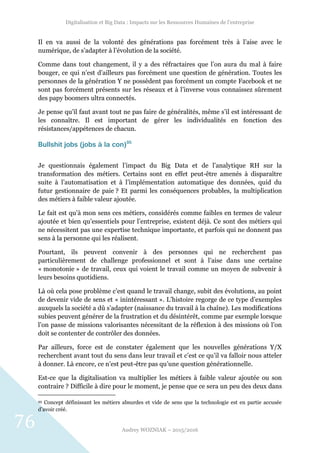 Digitalisation et Big Data : Impacts sur les Ressources Humaines de l’entreprise
Audrey WOZNIAK – 2015/2016
76
Il en va aussi de la volonté des générations pas forcément très à l’aise avec le
numérique, de s’adapter à l’évolution de la société.
Comme dans tout changement, il y a des réfractaires que l’on aura du mal à faire
bouger, ce qui n’est d’ailleurs pas forcément une question de génération. Toutes les
personnes de la génération Y ne possèdent pas forcément un compte Facebook et ne
sont pas forcément présents sur les réseaux et à l’inverse vous connaissez sûrement
des papy boomers ultra connectés.
Je pense qu’il faut avant tout ne pas faire de généralités, même s’il est intéressant de
les connaître. Il est important de gérer les individualités en fonction des
résistances/appétences de chacun.
Bullshit jobs (jobs à la con)95
Je questionnais également l’impact du Big Data et de l’analytique RH sur la
transformation des métiers. Certains sont en effet peut-être amenés à disparaître
suite à l’automatisation et à l’implémentation automatique des données, quid du
futur gestionnaire de paie ? Et parmi les conséquences probables, la multiplication
des métiers à faible valeur ajoutée.
Le fait est qu’à mon sens ces métiers, considérés comme faibles en termes de valeur
ajoutée et bien qu’essentiels pour l’entreprise, existent déjà. Ce sont des métiers qui
ne nécessitent pas une expertise technique importante, et parfois qui ne donnent pas
sens à la personne qui les réalisent.
Pourtant, ils peuvent convenir à des personnes qui ne recherchent pas
particulièrement de challenge professionnel et sont à l’aise dans une certaine
« monotonie » de travail, ceux qui voient le travail comme un moyen de subvenir à
leurs besoins quotidiens.
Là où cela pose problème c’est quand le travail change, subit des évolutions, au point
de devenir vide de sens et « inintéressant ». L’histoire regorge de ce type d’exemples
auxquels la société a dû s’adapter (naissance du travail à la chaîne). Les modifications
subies peuvent générer de la frustration et du désintérêt, comme par exemple lorsque
l’on passe de missions valorisantes nécessitant de la réflexion à des missions où l’on
doit se contenter de contrôler des données.
Par ailleurs, force est de constater également que les nouvelles générations Y/X
recherchent avant tout du sens dans leur travail et c’est ce qu’il va falloir nous atteler
à donner. Là encore, ce n’est peut-être pas qu’une question générationnelle.
Est-ce que la digitalisation va multiplier les métiers à faible valeur ajoutée ou son
contraire ? Difficile à dire pour le moment, je pense que ce sera un peu des deux dans
95 Concept définissant les métiers absurdes et vide de sens que la technologie est en partie accusée
d’avoir créé.
 