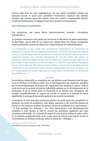 Digitalisation et Big Data : Impacts sur les Ressources Humaines de l’entreprise
Audrey WOZNIAK – 2015/2016
6
surtout usité dans les pays anglophones), est une entité considérée comme une
personne morale et ayant pour possibilité d’emprunter, employer des salariés,
conclure des contrats, payer des impôts. C’est une société à responsabilité limitée,
constituée d’actionnaires n’engageant que leurs propres investissements.
Les révolutions industrielles
Ces entreprises, ont connu divers bouleversements, nommés « révolutions
industrielles ».
Je souhaite commencer cette partie par cet extrait du Manifeste du parti communiste,
de Karl Marx, qui au-delà de son aspect très orienté (lutte des classes, bourgeoisie
contre prolétariat), montre les limites sur l’aspect humain de l’industrialisation.
« La bourgeoisie ne peut exister sans révolutionner constamment les instruments de
production, ce qui veut dire les rapports de production, c'est-à-dire l'ensemble des rapports
sociaux. […] Le développement du machinisme et la division du travail, en faisant perdre au
travail de l'ouvrier tout caractère d'autonomie, lui ont fait perdre tout attrait. Le
producteur devient un simple accessoire de la machine, on n'exige de lui que l'opération la
plus simple, la plus monotone, la plus vite apprise. […] Plus le travail devient répugnant,
plus les salaires baissent. Bien plus, la somme de labeur s'accroît avec le développement du
machinisme et de la division du travail, soit par l'augmentation des heures ouvrables, soit
par l'augmentation du travail exigé dans un temps donné, l'accélération du mouvement
des machines, etc. ».2
Karl Marx.
La révolution industrielle se caractérise par une période ayant démarré selon les pays
entre le XVIIème et XVIIIème siècle avec le développement des machines, accélérée
par la thermodynamique, autrement dit, l’apparition des machines à vapeur. Celle-ci
a été suivie par la seconde révolution industrielle générée par le développement de la
mécanique et de la chimie grâce à l’électricité et au pétrole. Ces révolutions ont
modifié considérablement le rapport au travail, la société et a marqué de façon
significative le passage d’une société agricole à une société industrielle.
L’entreprise ne doit alors plus seulement générer du profit mais être compétitive et
diminuer ses coûts de production. Cela donne naissance à des nouvelles formes de
travail et à de nouveaux schémas de pensée tels que le socialisme et le communisme :
« il faut partager les richesses ». Les deux mouvements sont idéologiquement
similaires à cette époque et font le constat des problèmes engendrés par cette
révolution industrielle : il y a besoin de moins d’ouvriers pour réaliser la même tâche
et ces derniers produisent plus. Il n’y a plus assez de travail pour tout le monde et
c’est d’ailleurs au XIXème siècle que naîtra la notion de « chômage ».
2 Manifeste du parti communiste, 1847 – Karl Marx
 