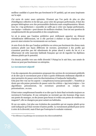 Digitalisation et Big Data : Impacts sur les Ressources Humaines de l’entreprise
Audrey WOZNIAK – 2015/2016
78
meilleur candidat n’a peut-être pas forcément le CV parfait), qui est assez inspirante
sur le sujet.
J’ai envie de rester assez optimiste. D’autant que l’on parle de plus en plus
d’intelligence collective et du fait que, pour créer des groupes performants, il faut des
groupes hétérogènes avec des personnalités distinctes mais complémentaires. Réunir
tous les « top performers » ensemble ne suffit pas à créer une équipe performante,
une équipe « ordinaire » peut donner de meilleurs résultats. Tout est une question de
complémentarité des personnalités et des compétences.
Là où je pense que l’analyse prédictive peut réellement apporter un élément
véritablement différenciant, est si elle parvient à réaliser ce type d’analyse et de
pouvoir ainsi orienter les recrutements sur ces bases.
Je suis d’avis de dire que l’analyse prédictive ne créera pas forcément des clones mais
amènera plutôt une façon différente de recruter, permettant à des profils qui
n’auraient peut-être pas été sélectionnés de prime abord à sortir du lot et à se
débarrasser de cette mauvaise habitude française qui est de regarder les diplômes
obtenus plutôt que le potentiel.
Un chemin possible vers une réelle diversité ? Puisqu’on le sait bien, une armée de
clones ne peut pas fonctionner en entreprise.
Le recrutement objectif
L’un des arguments des prestataires proposant des services de recrutement prédictifs
et de dire que le recrutement peut se faire à partir d’éléments réellement objectifs et
ainsi permettre de passer outre les discriminations à l’embauche habituelles.
Cela peut être vrai sur les aspects « compétences/cursus/personnalité ». Toutefois je
doute que cela puisse permettre de passer outre les critères « âge/sexe/origine ». Les
algorithmes préconiseront, les recruteurs prendront en compte ces
préconisations…ou non.
Il faut rester complètement honnête et se dire que le choix final reviendra toujours au
recruteur/à l’entreprise. Si une entreprise ne recrutait que des hommes d’âge murs
aux postes de manager, ou des jeunes gens beaux et sveltes aux postes de vendeurs en
magasin96, elle ne changera pas pour autant ses habitudes.
Et sur ces sujets, c’est plus une évolution des mentalités qui est requise plutôt qu’un
outil indiquant qu’il faut recruter d’autres profils. Le recrutement prédictif peut servir
à créer de la diversité, mais il faut que l’entreprise le souhaite vraiment.
96 En référence à la polémique de recrutement chez Abercrombie&Fitch
 