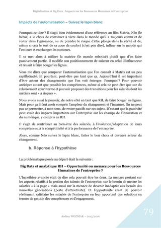 Digitalisation et Big Data : Impacts sur les Ressources Humaines de l’entreprise
Audrey WOZNIAK – 2015/2016
79
Impacts de l’automatisation – Suivez le lapin blanc
Pourquoi ce titre ? Il s’agit bien évidemment d’une référence au film Matrix. Néo (le
héros) a le choix de continuer à vivre dans le monde qu’il a toujours connu et de
rester dans l’ignorance, ou de prendre le risque d’être plongé dans la vérité et de,
même si cela le sort de sa zone de confort (c’est peu dire), influer sur le monde qui
l’entoure et en changer les contours.
Il se met alors à utiliser la matrice (le monde robotisé) plutôt que d’en faire
passivement partie. Il modifie son positionnement de suiveur en celui d’influenceur
et réussit à faire bouger les lignes.
Vous me direz que comparer l’automatisation que l’on connaît à Matrix est un peu
capillotracté. Et pourtant, peut-être pas tant que ça. Aujourd’hui il est important
d’être acteur des changements que l’on voit émerger. Pourquoi ? Pour pouvoir
anticiper autant que possible les compétences, même si cela ne peut être que sur du
relativement court terme et pouvoir proposer des transitions pour les salariés dont les
métiers sont « à risques ».
Nous avons aussi le pouvoir, de notre côté en tant que RH, de faire bouger les lignes.
Mais pour ça il faut avoir compris l’ampleur du changement et l’incarner. On ne peut
pas se permettre, à mon sens, de rester passifs sur ces sujets. D’autant que la passivité
peut avoir des impacts importants sur l’entreprise sur les champs de l’innovation et
du numérique, y compris en RH.
Il s’agit de contribuer au bien-être des salariés, à l’évolution/adaptation de leurs
compétences, à la compétitivité et à la performance de l’entreprise.
Alors, comme Néo suivez le lapin blanc, faites le bon choix et devenez acteur du
changement.
b. Réponse à l’hypothèse
La problématique posée au départ était la suivante :
Big Data et analytique RH – Opportunité ou menace pour les Ressources
Humaines de l’entreprise ?
L’hypothèse avancée était de dire cela pouvait être les deux. La menace portant sur
les aspects relatifs à la gestion des talents de l’entreprise, sur le besoin de mettre les
salariés « à la page » mais aussi sur la menace de devenir inadaptée aux besoin des
nouvelles générations (perte d’attractivité). Et l’opportunité étant de pouvoir
réellement satisfaire les salariés de l’entreprise en leur apportant des solutions en
termes de gestion des compétences et d’engagement.
 