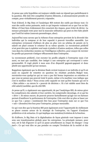 Digitalisation et Big Data : Impacts sur les Ressources Humaines de l’entreprise
Audrey WOZNIAK – 2015/2016
80
Je pense que cette hypothèse est toujours valable mais ne répond que partiellement à
la question. Elle doit être complétée d’autres éléments, à nécessairement prendre en
compte, pour véritablement pouvoir y répondre.
Tout d’abord, le Big Data et l’analytique RH restent des outils par-dessus tout. Ce
sont des outils certes puissants, mais ce qui importe vraiment est ce que l’on en fait.
Même s’il faut bien évidemment être conscient des risques, pour éviter de dévier. La
menace principale reste pour moi la mauvaise utilisation qui peut en être faite plutôt
que l’outil lui-même (mauvais paramétrages, abus).
Aujourd’hui nous savons que la richesse d’une entreprise provient de la diversité des
individus qui la compose et de leur capacité à pouvoir travailler ensemble. Les
entreprises reviennent d’ailleurs de plus en plus vers un schéma de pensée où le
salarié est placé comme le créateur de sa valeur ajoutée. Le recrutement prédictif
n’est peut-être pas à exploiter seul mais à joindre à d’autres analyses, telles que celles
vues dans les recherches menées sur l’intelligence collective, pour essayer de recruter
les profils qui pourront s’intégrer efficacement dans l’entreprise.
Le recrutement prédictif, c’est recruter les profils adaptés à l’entreprise mais c’est
aussi, en tant que candidat, être intégré à une entreprise qui correspond à notre
personnalité. Il s’agit plutôt à mon sens d’un dispositif gagnant-gagnant et donc
plutôt une opportunité qu’une menace.
Rappelons également que la décision finale revient toujours à un individu et qu’il est
aussi en capacité de remettre en question les résultats produits. Malgré tout,
recruteriez-vous quelqu’un qui ne vous a pas fait bonne impression en entretien et
que vous ne pensez pas pouvoir tenir le poste, même si la machine vous indique que
c’est le meilleur choix ? Nous avons cette capacité en tant qu’être humain qui est le
« libre arbitre » ou encore le « pouvoir de décision ». Et c’est valable aussi bien du
côté salarié/candidat, que du côté RH.
Je pense qu’il y a également une opportunité, de par l’analytique RH, de mieux gérer
les compétences des salariés et leur carrière, les comprendre davantage, et ce qui les
« drive ». Et mieux encore, de pouvoir prouver factuellement qu’agir sur ces facteurs
permet d’améliorer la performance de l’entreprise. Cela veut dire ne plus se baser sur
ce que l’on « pense » (sentiment) être bon pour l’entreprise mais sur ce que l’on
« sait » (données) être bon pour l’entreprise, puisque mesurable.
Ce qui veut dire que la fonction RH peut également avoir l’opportunité de réellement
se placer comme acteur de la stratégie de l’entreprise, via l’apport d’analyses
prédictives et de scénarios. Ce qui implique une mutation/évolution de la fonction.
Et d’ailleurs, le Big Data et la digitalisation de façon générale vont imposer à mon
sens une transformation globale pour les entreprises. La principale menace, pour
moi, est le fait d’ignorer ce qu’il se passe actuellement au risque de changer « trop
tard ». Ce qui veut dire ne pas prendre en compte l’évolution de la société et des
 
