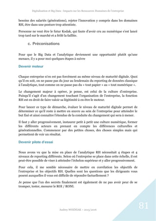 Digitalisation et Big Data : Impacts sur les Ressources Humaines de l’entreprise
Audrey WOZNIAK – 2015/2016
81
besoins des salariés (générations), rejeter l’innovation y compris dans les domaines
RH, être dans une posture trop attentiste.
Personne ne veut être le futur Kodak, qui faute d’avoir cru au numérique s’est lancé
trop tard sur le marché et a frôlé la faillite.
c. Préconisations
Pour que le Big Data et l’analytique deviennent une opportunité plutôt qu’une
menace, il y a pour moi quelques étapes à suivre
Devenir moteur
Chaque entreprise n’en est pas forcément au même niveau de maturité digitale. Quoi
qu’il en soit, on ne passe pas du jour au lendemain du reporting de données classique
à l’analytique, tout comme on ne passe pas du « tout papier » au « tout numérique ».
Le changement majeur à opérer, je pense, est celui de la culture d’entreprise.
Puisqu’il s’agit d’un changement touchant l’organisation de l’entreprise, la fonction
RH est en droit de faire valoir sa légitimité à en être le moteur.
Pour lancer ce type de démarche, évaluer le niveau de maturité digitale permet de
déterminer ce qu’il reste à mettre en œuvre au sein de l’entreprise pour atteindre le
but fixé et ainsi connaître l’étendue de la conduite du changement qui sera à mener.
Il faut y aller progressivement, instaurer petit à petit une culture numérique, former
les différents acteurs en prenant en compte les différences culturelles et
générationnelles. Commencer par des petites choses, des choses simples mais qui
permettent de voir un résultat.
Devenir pilote d’essai
Nous avons vu que la mise en place de l’analytique RH nécessitait 4 étapes et 4
niveaux de reporting différents. Selon où l’entreprise se place dans cette échelle, il est
peut-être possible de viser à atteindre l’échelon supérieur et y aller progressivement.
Pour cela, il me semble nécessaire de mettre en corrélation les objectifs de
l’entreprise et les objectifs RH. Quelles sont les questions que les dirigeants vous
posent auxquelles il vous est difficile de répondre factuellement ?
Je pense que l’un des secrets finalement est également de ne pas avoir peur de se
tromper, tester, mesurer le ROI / RONI.
 