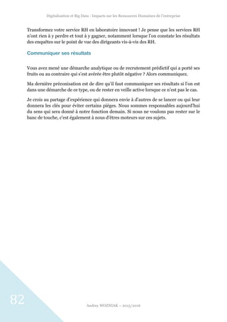 Digitalisation et Big Data : Impacts sur les Ressources Humaines de l’entreprise
Audrey WOZNIAK – 2015/2016
82
Transformez votre service RH en laboratoire innovant ! Je pense que les services RH
n’ont rien à y perdre et tout à y gagner, notamment lorsque l’on constate les résultats
des enquêtes sur le point de vue des dirigeants vis-à-vis des RH.
Communiquer ses résultats
Vous avez mené une démarche analytique ou de recrutement prédictif qui a porté ses
fruits ou au contraire qui s’est avérée être plutôt négative ? Alors communiquez.
Ma dernière préconisation est de dire qu’il faut communiquer ses résultats si l’on est
dans une démarche de ce type, ou de rester en veille active lorsque ce n’est pas le cas.
Je crois au partage d’expérience qui donnera envie à d’autres de se lancer ou qui leur
donnera les clés pour éviter certains pièges. Nous sommes responsables aujourd’hui
du sens qui sera donné à notre fonction demain. Si nous ne voulons pas rester sur le
banc de touche, c’est également à nous d’êtres moteurs sur ces sujets.
 