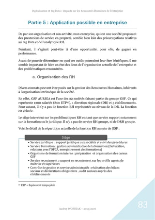 Digitalisation et Big Data : Impacts sur les Ressources Humaines de l’entreprise
Audrey WOZNIAK – 2015/2016
83
• Service juridique : support juridique aux sociétés et suivi des procédures
• Service Formation : gestion administrative de la formation (facturation,
relations avec l’OPCA, enregistrement des formations)
• Organisme de formation interne : préparation et organisation des cursus
GSF
• Service recrutement : support en recrutement sur les profils agents de
maîtrise et supérieurs
• Contrôle de gestion et service administratifs : réalisation des bilans
sociaux et déclarations obligatoires , audit sociaux auprès des
établissements
Siège
Partie 5 : Application possible en entreprise
De par son organisation et son activité, mon entreprise, qui est une société proposant
des prestations de service en propreté, semble bien loin des préoccupations relatives
au Big Data et de l’analytique RH.
Pourtant, il s’agirait peut-être là d’une opportunité, pour elle, de gagner en
performance.
Avant de pouvoir déterminer en quoi ces outils pourraient leur être bénéfiques, il me
semble important de faire un état des lieux de l’organisation actuelle de l’entreprise et
des problématiques rencontrées.
a. Organisation des RH
Divers constats peuvent être posés sur la gestion des Ressources Humaines, inhérents
à l’organisation intrinsèque de la société.
En effet, GSF AURIGA est l’une des 22 sociétés faisant partie du groupe GSF. Ce qui
représente 1200 salariés (800 ETP97), 1 direction régionale (DR) et 5 établissements.
Pour autant, il n’y a pas de fonction RH représentée au niveau de la DR. La fonction
est éclatée.
Le siège intervient sur les problématiques RH en tant que service support notamment
sur la formation ou le juridique. Il n’y a pas de service RH groupe, ni de DRH groupe.
Voici le détail de la répartition actuelle de la fonction RH au sein de GSF :
97 ETP = Equivalent temps plein
 