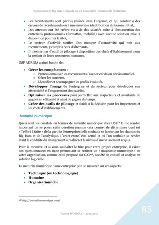 Digitalisation et Big Data : Impacts sur les Ressources Humaines de l’entreprise
Audrey WOZNIAK – 2015/2016
85
 Les recrutements sont parfois réalisés dans l’urgence, ce qui conduit à des
erreurs de recrutements ou à une mauvaise identification du besoin initial,
 Des attentes ont été créées vis-à-vis des salariés suite à l’instauration des
entretiens professionnels (formation, mobilité) avec aucune solution mise à
disposition pour les traiter,
 Le secteur d’activité souffre d’un manque d’attractivité qui nuit aux
recrutements, y compris ceux d’alternants,
 Il n’existe pas d’outil de pilotage à disposition des chefs d’établissement pour
la gestion de leurs ressources humaines.
GSF AURIGA a ainsi besoin de :
 Gérer les compétences :
o Professionnaliser les recrutements (gagner en vision prévisionnelle),
o Gérer les carrières,
o Identifier et accompagner les profils évolutifs.
 Développer l’image de l’entreprise et du secteur pour développer son
attractivité et l’engagement des salariés.
 Optimiser les processus pour permettre aux inspecteurs et assistante de
gagner en efficacité et ainsi de gagner du temps.
 Créer des outils de pilotage et d’aide à la décision pour les inspecteurs et
les chefs d’établissements.
Maturité numérique
Quels sont les constats en termes de maturité numérique chez GSF ? Il me semble
important de se poser cette question puisque cela permet de déterminer quel est
« l’effort à faire » de la part de l’entreprise si elle souhaite se lancer sur les champs du
Big Data et de l’analytique. L’écart entre l’état actuel et où l’on souhaite se rendre
étant la conduite du changement à réaliser et le niveau d’investissement requis.
Pour la mesurer, et si vous souhaitez le faire pour votre propre entreprise, il existe
des questionnaires en ligne permettant de réaliser un « diagnostic numérique » de
votre organisation, comme celui proposé par CXP98, société de conseil et analyse en
solution logicielle.
La maturité numérique d’une entreprise peut se mesurer sur ces aspects :
 Technique (ou technologique)
 Humaine
 Organisationnelle
98 http://maturitenumerique.com/
 