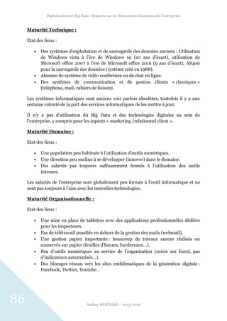 Digitalisation et Big Data : Impacts sur les Ressources Humaines de l’entreprise
Audrey WOZNIAK – 2015/2016
86
Maturité Technique :
Etat des lieux :
 Des systèmes d’exploitation et de sauvegarde des données anciens : Utilisation
de Windows vista à l’ère de Windows 10 (10 ans d’écart), utilisation de
Microsoft office 2007 à l’ère de Microsoft office 2016 (9 ans d’écart), AS400
pour la sauvegarde des données (système créé en 1988).
 Absence de système de vidéo conférence ou de chat en ligne.
 Des systèmes de communication et de gestion clients « classiques »
(téléphone, mail, cahiers de liaison).
Les systèmes informatiques sont anciens voir parfois obsolètes, toutefois il y a une
certaine volonté de la part des services informatiques de les mettre à jour.
Il n’y a pas d’utilisation du Big Data et des technologies digitales au sein de
l’entreprise, y compris pour les aspects « marketing /relationnel client ».
Maturité Humaine :
Etat des lieux :
 Une population peu habituée à l’utilisation d’outils numériques.
 Une direction peu encline à se développer (innover) dans le domaine.
 Des salariés pas toujours suffisamment formés à l’utilisation des outils
internes.
Les salariés de l’entreprise sont globalement peu formés à l’outil informatique et ne
sont pas toujours à l’aise avec les nouvelles technologies.
Maturité Organisationnelle :
Etat des lieux :
 Une mise en place de tablettes avec des applications professionnelles dédiées
pour les inspecteurs.
 Pas de télétravail possible en dehors de la gestion des mails (webmail).
 Une gestion papier importante : beaucoup de travaux encore réalisés ou
conservés sur papier (feuilles d’heures, bordereaux…).
 Peu d’outils numériques au service de l’organisation (suivis sur Excel, pas
d’indicateurs automatisés…).
 Des blocages réseau vers les sites emblématiques de la génération digitale :
Facebook, Twitter, Youtube…
 