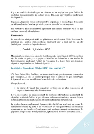Digitalisation et Big Data : Impacts sur les Ressources Humaines de l’entreprise
Audrey WOZNIAK – 2015/2016
87
Il y a un souhait de développer les tablettes et les applications pour faciliter le
quotidien des responsables de secteur, ce qui démontre une volonté de moderniser
les dispositifs.
Cependant, la gestion papier reste encore très importante et il n’existe pas de système
de télétravail ou de Cloud, ce qui serait pourtant une solution envisageable.
Les restrictions réseau démontrent également une certaine fermeture vis-à-vis des
outils de communication digitaux.
En résumé :
La maturité numérique de GSF est globalement relativement faible. Force est de
constater que nombre d’améliorations pourraient voir le jour sur les aspects
Techniques, Humains et Organisationnels.
c. Quid du digital chez GSF
Maintenant que nous avons vu quelle était la maturité numérique de GSF, la question
est de savoir ce qu’il y a à gagner à modifier ses habitudes et ses modes de
fonctionnement. Quel serait l’intérêt de l’entreprise à se lancer dans une démarche
digitale et en particulier sur de l’analytique RH ?
Le digital et l’analytique RH chez GSF, pour quoi faire ?
J’ai énoncé dans l’état des lieux, un certain nombre de problématiques rencontrées
par l’entreprise. Je vais les énoncer point par point et indiquer en quoi l’analytique
RH pourrait apporter une aide dans la résolution de ces dernières.
Charge de travail :
 La charge de travail des inspecteurs devient plus en plus conséquente et
impacte directement celle des assistantes.
Il y a un potentiel de développement de solutions informatiques permettant de
digitaliser et ainsi de faciliter le quotidien des assistantes et des inspecteurs en évitant
notamment les saisies multiples sur différents outils (Excel par exemple).
La gestion du personnel pourrait également être facilitée en analysant les causes de
l’absentéisme via le Big Data et en construisant un outil permettant d’optimiser les
ressources sur les chantiers. Ce qui permettrait aux inspecteurs et aux assistantes de
gagner du temps (délais de remplacement, optimisation, moins de contrats à saisir…)
 