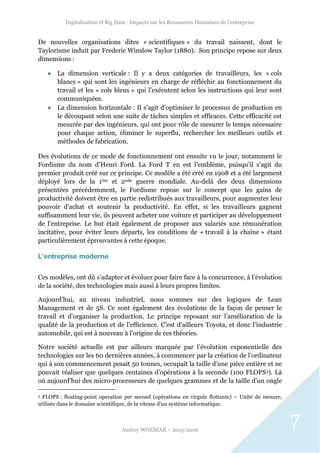 Digitalisation et Big Data : Impacts sur les Ressources Humaines de l’entreprise
Audrey WOZNIAK – 2015/2016
7
De nouvelles organisations dites « scientifiques » du travail naissent, dont le
Taylorisme induit par Frederic Winslow Taylor (1880). Son principe repose sur deux
dimensions :
 La dimension verticale : Il y a deux catégories de travailleurs, les « cols
blancs » qui sont les ingénieurs en charge de réfléchir au fonctionnement du
travail et les « cols bleus » qui l’exécutent selon les instructions qui leur sont
communiquées.
 La dimension horizontale : Il s’agit d’optimiser le processus de production en
le découpant selon une suite de tâches simples et efficaces. Cette efficacité est
mesurée par des ingénieurs, qui ont pour rôle de mesurer le temps nécessaire
pour chaque action, éliminer le superflu, rechercher les meilleurs outils et
méthodes de fabrication.
Des évolutions de ce mode de fonctionnement ont ensuite vu le jour, notamment le
Fordisme du nom d’Henri Ford. La Ford T en est l’emblème, puisqu’il s’agit du
premier produit créé sur ce principe. Ce modèle a été créé en 1908 et a été largement
déployé lors de la 1ère et 2nde guerre mondiale. Au-delà des deux dimensions
présentées précédemment, le Fordisme repose sur le concept que les gains de
productivité doivent être en partie redistribués aux travailleurs, pour augmenter leur
pouvoir d’achat et soutenir la productivité. En effet, si les travailleurs gagnent
suffisamment leur vie, ils peuvent acheter une voiture et participer au développement
de l’entreprise. Le but était également de proposer aux salariés une rémunération
incitative, pour éviter leurs départs, les conditions de « travail à la chaîne » étant
particulièrement éprouvantes à cette époque.
L’entreprise moderne
Ces modèles, ont dû s’adapter et évoluer pour faire face à la concurrence, à l’évolution
de la société, des technologies mais aussi à leurs propres limites.
Aujourd’hui, au niveau industriel, nous sommes sur des logiques de Lean
Management et de 5S. Ce sont également des évolutions de la façon de penser le
travail et d’organiser la production. Le principe reposant sur l’amélioration de la
qualité de la production et de l’efficience. C’est d’ailleurs Toyota, et donc l’industrie
automobile, qui est à nouveau à l’origine de ces théories.
Notre société actuelle est par ailleurs marquée par l’évolution exponentielle des
technologies sur les 60 dernières années, à commencer par la création de l’ordinateur
qui à son commencement pesait 50 tonnes, occupait la taille d’une pièce entière et ne
pouvait réaliser que quelques centaines d’opérations à la seconde (100 FLOPS3). Là
où aujourd’hui des micro-processeurs de quelques grammes et de la taille d’un ongle
3 FLOPS : floating-point operation per second (opérations en virgule flottante) – Unité de mesure,
utilisée dans le domaine scientifique, de la vitesse d’un système informatique.
 