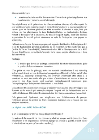 Digitalisation et Big Data : Impacts sur les Ressources Humaines de l’entreprise
Audrey WOZNIAK – 2015/2016
89
Marque employeur :
 Le secteur d’activité souffre d’un manque d’attractivité qui nuit également aux
recrutements, y compris ceux d’alternants
Etre digitalement actif, présent sur les réseaux sociaux, disposer d’outils au goût du
jour sont importants en recrutement et permettent d’améliorer la marque employeur,
surtout pour les dernières générations. GSF a un effort à faire sur le sujet, bien que
présent sur les plateformes de type Linkedin/Viadeo, les technologies digitales
restent à développer et à améliorer. Au-delà de l’aspect digital, c’est une nouvelle
organisation du travail qui est nécessaire au sein de l’entreprise pour gagner en
attractivité.
Indirectement, le gain de temps que pourrait apporter l’utilisation de l’analytique RH
et de la digitalisation pourrait permettre de se recentrer sur les sujets tels que la
Qualité de Vie au Travail (QVT), la communication RH, le développement de la RSE.
Ce sont des éléments permettant d’apporter de la valeur ajoutée à l’entreprise et donc
de l’attractivité.
Pilotage :
 Il n’existe pas d’outil de pilotage à disposition des chefs d’établissement pour
la gestion de leurs ressources humaines.
D’un point de vue du pilotage, nous en sommes actuellement à un reporting
opérationnel simple servant à alimenter les reportings obligatoires (bilan social, bilan
formation…). Beaucoup d’indicateurs, qui pourtant pourraient être utiles à la
structure ne sont pas suivis tels que le taux d’absentéisme ou encore le taux de
turnover. Ces deux points sont pourtant particulièrement importants pour
l’entreprise puisqu’ils impactent directement la rentabilité.
L’analytique RH aurait pour avantage d’apporter une analyse plus développée des
données et de pouvoir par exemple analyser l’impact réel de l’absentéisme sur le
chiffre d’affaire, de déterminer les causes et d’en tirer des préconisations (scénarios).
Cela permettrait également tout simplement aux établissements de pouvoir
réellement piloter la gestion de leurs ressources humaines en se basant sur des
analyses objectives.
Le digital chez GSF, ROI vs RONI
Y-a-t-il un risque pour GSF de ne pas développer le sujet ?
Le secteur de la propreté est très concurrentiel et les marges sont très serrées. Dans
ce contexte, il est important de sortir son épingle du jeu sur la qualité, le coût ou sur
la réactivité (on ne peut qu’en avoir 2 sur les 3).
 