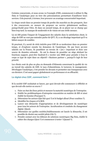 Digitalisation et Big Data : Impacts sur les Ressources Humaines de l’entreprise
Audrey WOZNIAK – 2015/2016
90
Certains concurrents, et nous avons vu l’exemple d’ISS, commencent à utiliser le Big
Data et l’analytique pour en tirer des préconisations permettant d’améliorer leurs
services. Cela pourrait, à termes, leur procurer un avantage concurrentiel important.
Le risque serait dans un premier temps de perdre des marchés ou des prospects, face
à des concurrents en mesure de proposer un service globalement meilleur,
puisqu’étudié pour l’être. Et dans un second temps, de se placer sur ce champ que
bien trop tard. Le manque de modernité et de vision est une réelle menace.
Là où ISS pointe l’impact de l’engagement des salariés dans la satisfaction client, le
siège de GSF ne veut pas entendre parler de QVT. Il y a un décalage important qu’il va
falloir essayer de combler.
Et pourtant, il y aurait de réels intérêts pour GSF de se moderniser dans un premier
temps, et d’explorer ensuite les domaines de l’analytique. De par leurs 30 000
salariés sur la France, ils possèdent un terrain de « jeu » important et donc une
source de données colossale. Ils ont la chance de posséder un siège abritant les
fonctions support, peut-être faudrait-il y recréer une DRH pour prendre à bras le
corps ce type de sujet dans un objectif « Business partner », puisqu’il s’agit de leur
priorité.
Les clients sont de plus en plus en demande d’éléments concernant la qualité de vie
au travail des salariés de GSF, le taux d’absentéisme, le turnover, le management.
Développer l’analytique, c’est prendre les devants et permettre une transparence avec
ces derniers. C’est aussi gagner globalement en performance et en efficacité.
Le digital chez GSF, comment faire ?
Si la société GSF souhaitait se lancer, par quoi devrait-elle commencer à réfléchir et
que devrait-elle mettre en œuvre ?
1. Faire un état des lieux précis et mesurer la maturité numérique de l’entreprise.
2. Etablir les problématiques d’entreprise rencontrées en matière de RH et ainsi
établir les besoins (Pourquoi ?).
3. Déterminer les acteurs (Qui fait quoi ?) et le budget alloué (Pour combien ?).
4. Identifier les risques et le ROI.
5. Lancer une démarche d’appropriation et de développement du numérique
pour tous les acteurs de l’entreprise. Acculturation et conduite du changement
digital. (Quoi).
6. Déterminer sur quelles sociétés/établissements est lancée la démarche, il est
possible de choisir une société pilote (Où ?).
7. Prendre contact avec les éditeurs de solutions numériques Big Data, établir le
cahier des charges (Quoi ?) et commencer à tester ! (Quand ?).
 