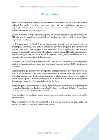 Digitalisation et Big Data : Impacts sur les Ressources Humaines de l’entreprise
Audrey WOZNIAK – 2015/2016
91
Conclusion
Avec la transformation digitale, nous sommes entrés dans l’ère de la 4ème révolution
industrielle, cette dernière apportant son lot de mutations sociales et
organisationnelles. Nous sommes encore bien loin de connaître l’étendue des
modifications que cela nous apportera.
Quoiqu’il en soit, le Big Data nous apporte un certain nombre d’outils utilisables en
RH tels que le recrutement prédictif ou l’analyse prédictive, qu’il va nous falloir
apprendre à maîtriser.
Le développement de l’analytique est encore assez lent et ne nous montre que peu
d’exemples. Toutefois, tout tend à démontrer que nous risquons d’en entendre de
plus en plus parler. Comme pour toute nouveauté, il y a les précurseurs et ceux qui
attendent que d’autres aient essuyé les plâtres pour se lancer. Mais à la fin du compte,
tous finissent par adopter la nouveauté, lorsque sa valeur ajoutée est démontrée. Il en
va parfois de la compétitivité de l’entreprise.
Le rapport au travail risque d’être modifié : gestion de l’humain et compréhension,
modes de travail, métiers. Nous pouvons ainsi spéculer sur les différents impacts
possibles.
Comme tout ce qui est nouveau, il y a parfois quelques craintes associées. Fondées ou
non, il est important d’en tenir compte puisque ce seront celles qui nous seront
opposées lorsque nous tenterons de proposer le changement. Nous avons aussi, je
pense, en tant que RH, une responsabilité quant à l’utilisation réfléchie et éthique des
données que nous récupérerons via les outils Big Data.
Toutefois, pour développer ces champs, il est important d’avoir créé le terrain fertile,
en rendant la culture de l’entreprise adaptée. Sans cela, il sera difficile d’en cultiver
les fruits voire même de lancer la démarche.
Pour conclure en quelques mots, soyez moteurs, expérimentez, restez en veille,
communiquez.
Allez-y, lancez-vous ! Plus sérieusement, il y a plus de risques à ne rien mettre en
œuvre qu’à lancer la machine, même doucement.
 