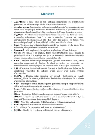 Digitalisation et Big Data : Impacts sur les Ressources Humaines de l’entreprise
Audrey WOZNIAK – 2015/2016
93
Glossaire
 Algorithme : Suite finie et non ambiguë d’opérations ou d'instructions
permettant de résoudre un problème ou d'obtenir un résultat.
 Acculturation : Comprend les phénomènes qui résultent d’un contact continu et
direct entre des groupes d’individus de cultures différentes et qui entraînent des
changements dans les modèles culturels originaux de l’un ou des autres groupes.
 Big Data : Combinaison d’informations structurées (bases de données), semi-
structurées (historiques, logs…) et non structurées (contenus de vidéos,
conversations téléphoniques…) afin d’en tirer des actions en temps réel.
Caractérisé par les 5V : volume, vélocité, variété, véracité et la valeur.
 Buzz : Technique marketing consistant à susciter du bouche à oreille autour d'un
événement, d'un produit ou d'une offre commerciale.
 Buzzword : Mot ou phrase très populaire pendant une période de temps.
 Cloud : De « nuage » en anglais, définit une infrastructure dans laquelle la
puissance de calcul et le stockage sont gérés par des serveurs distants auxquels les
usagers se connectent via une liaison Internet sécurisée.
 CRM : Customer Relationship Management (gestion de la relation client). Outil
marketing permettant de fidéliser le client ou attirer les prospects, par
l’amélioration du service proposé, au travers d’outils et d’analyses de données.
 ERP : Vient de « Enterprise Resource Planning ». Application dont le but est de
coordonner l'ensemble des activités d'une autour d'un même système
d'information.
 FLOPS : « Floating-point operation per second » (opérations en virgule
flottante), Unité de mesure, utilisée dans le domaine scientifique, de la vitesse
d’un système informatique.
 Geek : Technophile féru d’informatique ou personne prise par une passion (jeux
video, séries américaines, cinema japonais…).
 Logs : Fichier permettant de stocker un historique des évènements attachés à un
processus.
 Mème : Production diffusée massivement sur internet (image, texte, vidéo).
 MOOC : « Massive Open Online Course » (cours massivement ouvert en ligne).
Dispositif de formation en ligne accessible à distance.
 NTIC : Nouvelles technologies de l’information et de la communication.
 SIRH : Systèmes d’information des ressources humaines.
 ROI : « Return On Investment » (Retour sur investissement).
 RONI : « Risk Of No Investment » (Risque de non-investissement).
 