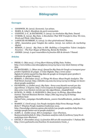 Digitalisation et Big Data : Impacts sur les Ressources Humaines de l’entreprise
Audrey WOZNIAK – 2015/2016
94
Bibliographie
Ouvrages
 GOODWIN, M. (2012). Economix. Les arènes.
 MARX, K. (1847). Manifeste du parti communiste.
 COINTOT, J.-C., & EYCHENNE, Y. (2014). La révolution Big Data. Dunod.
 CUKIER, K. (2013). Big Data: A Revolution That Will Transform How We Live,
Work and Think. John Murray.
 LAHOUZE-HUMBERT, E. (2014). Le choc générationnel. Maxima.
 APEC, Association pour l’emploi des cadres. (2015). Les métiers du marketing
digital.
 BERSIN, J. (2012). Big Data in HR: Building a Competitive Talent Analytics
Function – The Four Stages of Maturity, Bersin By Deloitte.
 ANDRH. (2014). A quoi ressemblera la fonction RH de demain ? Dunod.
Articles
 PRESS, G. (Mai 2013). A Very Short History Of Big Data. Forbes.
http://www.forbes.com/sites/gilpress/2013/05/09/a-very-short-history-of-big-
data
 DE MATHAREL, L. (Mars 2014). Quand les Big Data de Google se trompent pour
prédire l’épidémie de grippe. L’Usine Digitale. http://www.usine-
digitale.fr/article/quand-les-big-data-de-google-se-trompent-pour-predire-l-
epidemie-de-grippe.N249225
 BERSIN, J. (Décembre 2015). 10 Things We Know About People Analytics. The
Wall Street Journal. http://deloitte.wsj.com/cio/2015/12/03/10-things-we-know-
about-people-analytics/
 EYCHENNE, A. (Juillet 2015). Big Data : Serez-vous bientôt recruté par des
algorithmes. L’Express. http://www.lexpress.fr/emploi/gestion-carriere/big-
data-serez-vous-bientot-recrute-par-des-algorithmes_1694698.html
 KUNCEL, N, ONES , D, KLIEGER D. (Mai 2014). In Hiring, Algorithms Beat
Instinct. Harvard Business Review. https://hbr.org/2014/05/in-hiring-
algorithms-beat-
instinct?utm_campaign=Socialflow&utm_source=Socialflow&utm_medium=Twe
et#
 MASSEY, C. (Avril 2015). Can People Analytics Help Firms Manage People
Better?. Wharton People Analytics Conference 2015.
http://knowledge.wharton.upenn.edu/article/can-people-analytics-help-firms-
manage-people-better-est-in-people-analytics/
 ALBIN, A. (Juillet 2015). RH et analytique : tour d’horizon,
BusinessAnalyticsInfo.fr. http://business-analytics-info.fr/archives/7529/rh-et-
analytique-tour-dhorizon/
 GEUZE, F. (Novembre 2015). La fonction RH est-elle moutonnière ?. Parlons RH.
http://www.parlonsrh.com/fonction-rh-moutonniere/#note_1
 