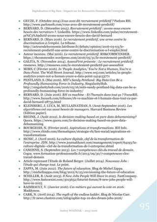 Digitalisation et Big Data : Impacts sur les Ressources Humaines de l’entreprise
Audrey WOZNIAK – 2015/2016
95
 GEUZE, F. (Octobre 2014).Vous avez dit recrutement prédictif ? Parlons RH.
http://www.parlonsrh.com/vous-avez-dit-recrutement-predictif/
 BERNARD, D. (Décembre 2015). Recrutement prédictif : avons-nous encore
besoin des recruteurs ?. LinkedIn. https://www.linkedin.com/pulse/recrutement-
pr%C3%A9dictif-avons-nous-encore-besoin-des-david-bernard
 BERNARD, D. (Mars 2016). Le recrutement prédictif, une arme contre la
discrimination à l'emploi. La tribune.
http://acteursdeleconomie.latribune.fr/debats/opinion/2016-03-03/le-
recrutement-predictif-une-arme-contre-la-discrimination-a-l-emploi.html
 Auteur inconnu. (Mai 2016). Le recrutement prédictif. RH&COMM’ENDER.
https://rhcommender.wordpress.com/2016/05/31/le-recrutement-predictif/
 GALITA, N. (Novembre 2014). AssessFirst présente : Le recrutement prédictif.
rmsnews. http://rmsnews.com/le-recrutement-predictif-par-assessfirst
 MIMS, C (Février 2016). In ‘People Analytics,’ You’re Not a Human, You’re a
Data Point. The Wall Street Journal. http://www.wsj.com/articles/in-people-
analytics-youre-not-a-human-youre-a-data-point-1424133771
 PENTLAND, S. (Mai 2016). MIT’s Sandy Pentland: Big Data Can Be a
Profoundly Humanizing Force in Industry. SingularityHub.
http://singularityhub.com/2016/05/16/mits-sandy-pentland-big-data-can-be-a-
profoundly-humanizing-force-in-industry/
 BERNARD, D. (Juin 2016). RH vs machine : Et l’humain dans tout ça ? FocusRH.
http://www.focusrh.com/tribunes/rh-vs-machine-et-l-humain-dans-tout-ca-par-
david-bernard-28733.html
 KLEINBERG, J, LUCA, M, MULLAINATHAN, S. (Aout-Septembre 2016). Les
algorithmes ont eux aussi besoin de managers. Harvard Business Review
(Edition papier).
 BEGINE, J. (Août 2012). Is decision-making based on pure data dehumanizing?
Quora. https://www.quora.com/Is-decision-making-based-on-pure-data-
dehumanizing
 BOURGEOIS, N. (Février 2016). Aspirations et transformations. RH Info.
http://www.rhinfo.com/thematiques/strategie-rh/lien-social/aspirations-et-
transformations
 SICSIC, J. (Avril 2016). La culture digitale, clef de la transformation de
l’entreprise. JDN. http://www.journaldunet.com/management/expert/64193/la-
culture-digitale--clef-de-la-transformation-de-l-entreprise.shtml
 CANONNE, S. (Septembre 2013). Les 7 compétences clés du travail de demain.
Cegos. www.formation-professionnelle.fr/2013/09/30/7-competences-cles-
travail-demain
 Article reprenant l’Etude de Roland Berger. (Juillet 2014). Nouveaux Jobs :
l’étude qui change tout. Le point.
 ZAPPA, M. (Juin 2012). The future of education. Blog de Michel Zappa.
http://michellzappa.com/blog/2012/6/25/envisioning-the-future-of-education
 SCHILLER, B. (Août 2013). 8 New Jobs People Will Have in 2025. FastCompany.
http://www.fastcoexist.com/3015652/futurist-forum/8-new-jobs-people-will-
have-in-2025
 RAIMBAULT, V. (Janvier 2016). Ces métiers qui auront la cote en 2016.
Maddyness.
 CARR, N. (Avril 2014). The myth of the endless ladder, Blog de Nicolas Carr.
http://fr.news.clustree.com/infographie-top-10-des-dream-jobs-2016/
 