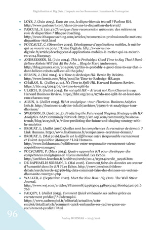 Digitalisation et Big Data : Impacts sur les Ressources Humaines de l’entreprise
Audrey WOZNIAK – 2015/2016
96
 LOŸS, J. (Juin 2015). Dans 20 ans, la disparition du travail ? Parlons RH.
http://www.parlonsrh.com/dans-20-ans-la-disparition-du-travail/
 PASCUAL, S. (2014).Chronique d’une reconversion annoncée: des métiers en
voie de disparition ? Ithaque Coaching.
http://www.ithaquecoaching.com/articles/reconversion-professionnelle-metiers-
disparition-7658.html
 FOUCAULT, C. (Décembre 2013). Développeur d'applications mobiles, le métier
qui va mourir en 2014. L’Usine Digitale. http://www.usine-
digitale.fr/article/developpeur-d-applications-mobiles-le-metier-qui-va-mourir-
en-2014.N229043
 ANDREESSEN, M. (Juin 2014). This is Probably a Good Time to Say That I Don’t
Believe Robots Will Eat All the Jobs … Blog de Marc Andreessen.
http://blog.pmarca.com/2014/06/13/this-is-probably-a-good-time-to-say-that-i-
dont-believe-robots-will-eat-all-the-jobs/
 BERSIN, J. (Mai 2014). It's Time to Redesign HR. Bersin By Deloitte.
http://www.bersin.com/blog/post/Its-Time-to-Redesign-HR.aspx
 CHARAN, R. (Juillet 2014). It’s Time to Split HR. Harvard Business Review.
https://hbr.org/2014/07/its-time-to-split-hr
 ULRICH, D. (Juillet 2014). Do not split HR – At least not Ram Charan’s way.
Harvard Business Review. https://hbr.org/2014/07/do-not-split-hr-at-least-not-
ram-charans-way
 ALBIN, A. (Juillet 2015). RH et analytique : tour d’horizon. Business Anlytics
Info.fr. http://business-analytics-info.fr/archives/7529/rh-et-analytique-tour-
dhorizon/
 SWANSON, D. (Août 2015). Predicting the Future and Shaping Strategy with HR
Analytics. SAP Community Network. http://scn.sap.com/community/business-
trends/blog/2015/08/11/video-predicting-the-future-and-shaping-strategy-with-
hr-analytics
 BROUAT, L. (Juillet 2016).Quelles sont les compétences du recruteur de demain ?
Link Humans. http://www.linkhumans.fr/competences-recruteur-demain/
 BROUAT, L. (Mai 2016).Quelle est la différence entre Responsable recrutement
et Talent Acquisition Manager ? Link Humans.
http://www.linkhumans.fr/difference-entre-responsable-recrutement-talent-
acquisition-manager/
 POLYCARPE, P. (Mars 2014). Quatre approches RH pour développer des
compétences analytiques de niveau mondial. Les Echos.
http://archives.lesechos.fr/archives/cercle/2014/03/24/cercle_92916.htm
 DE RAPHAELIS SOISSAN, B. (Mai 2016). Comment faire des données un vecteur
d'humanité dans les RH ? Les Echos. http://www.lesechos.fr/idees-
debats/cercle/cercle-157466-big-data-comment-faire-des-donnees-un-vecteur-
dhumanite-2002320.php
 WALKER, J. (Septembre 2012). Meet the New Boss: Big Data. The Wall Street
Journal.
http://www.wsj.com/articles/SB10000872396390443890304578006252019616
768
 FALQUY, I. (Juillet 2015). Comment Quick embauche ses cadres grâce au
recrutement prédictif ? Cadremploi.
https://www.cadremploi.fr/editorial/actualites/actu-
emploi/detail/article/comment-quick-embauche-ses-cadres-grace-au-
recrutement-predictif.html
 