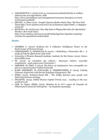 Digitalisation et Big Data : Impacts sur les Ressources Humaines de l’entreprise
Audrey WOZNIAK – 2015/2016
97
 JAKUBOWITCZ, L. (Avril 2016). Le recrutement prédictif déniche le meilleur
salarié grâce aux algorithmes. JDN.
http://www.journaldunet.com/management/ressources-humaines/1177209-
recrutement-predictif/
 BRYANT, A. (Mars 2012) . Google’s Quest to Build a Better Boss. The New York
Times.http://www.nytimes.com/2011/03/13/business/13hire.html?_r=2&pagew
anted=all
 RICHTELL, M. (Avril 2013). How Big Data Is Playing Recruiter for Specialized
Workers. New York Times.
http://www.nytimes.com/2013/04/28/technology/how-big-data-is-playing-
recruiter-for-specialized-workers.html
Etudes
 CHABRIS, C. (2010). Evidence for a Collective Intelligence Factor in the
Performance of Human Groups.
 TZRENIESWKI, K, DONNELAN, B. (2010). « Rethinking « Generation Me » : A
study of Cohorts effects from 1976-2006
 University of Phoenix Research Institute, Institute for the Future. (2011). Future
Work Skills 2020.
 EY. (2013). La révolution des métiers – Nouveaux métiers, nouvelles
compétences : quels enjeux pour l’entreprise ?
 OSBORNE, M, FREY, C (2013). The future of employment: how susceptible are
jobs to computerisation? Oxford University.
 KAMP ANDERSEN, M, SVEGAARD, S, ANKERSTJERNE, P. (2015). Linking
Customer Experience with Service Employee Engagement. ISS.
 KPMG. (2015). Evidence-based HR – The bridge between your people and
delivering business strategy.
 DELOITTE. (2015). Global Human Capital Trends 2015 – Leading in the new
world of work.
 CESI, Le Figaro, IPSOS. (2015). Résultat de la 10ème vague de l’enquête de
l’Obersvatoire Social de l’Entreprise – La transition numérique.
 