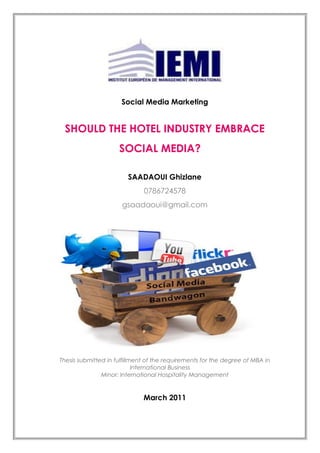 Social Media Marketing
SHOULD THE HOTEL INDUSTRY EMBRACE
SOCIAL MEDIA?
SAADAOUI Ghizlane
0786724578
gsaadaoui@gmail.com
Thesis submitted in fulfillment of the requirements for the degree of MBA in
International Business
Minor: International Hospitality Management
March 2011
 
