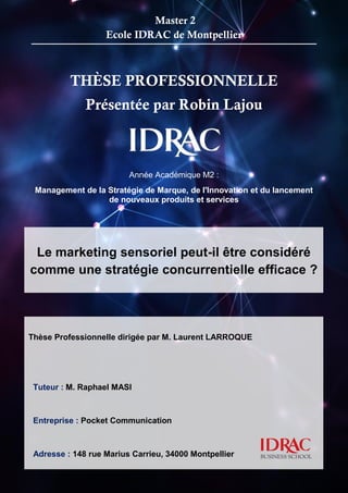 1
THÈSE PROFESSIONNELLE
Présentée par Robin Lajou
Année Académique M2 :
Management de la Stratégie de Marque, de l'Innovation et du lancement
de nouveaux produits et services
..................................
Master 2
Ecole IDRAC de Montpellier
Le marketing sensoriel peut-il être considéré
comme une stratégie concurrentielle efficace ?
Thèse Professionnelle dirigée par M. Laurent LARROQUE
Tuteur : M. Raphael MASI
Entreprise : Pocket Communication
Adresse : 148 rue Marius Carrieu, 34000 Montpellier
 