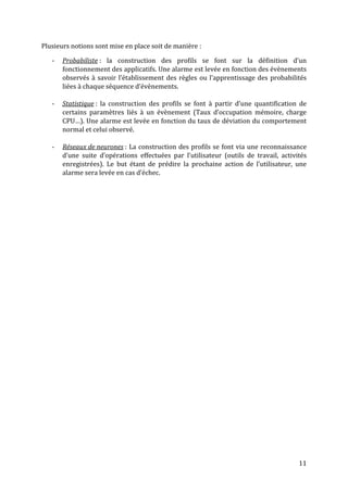 Plusieurs notions sont mise en place soit de manière :

   -   Probabiliste : la construction des profils se font sur la définition d’un
       fonctionnement des applicatifs. Une alarme est levée en fonction des évènements
       observés à savoir l’établissement des règles ou l’apprentissage des probabilités
       liées à chaque séquence d’évènements.

   -   Statistique : la construction des profils se font à partir d’une quantification de
       certains paramètres liés à un évènement (Taux d’occupation mémoire, charge
       CPU…). Une alarme est levée en fonction du taux de déviation du comportement
       normal et celui observé.

   -   Réseaux de neurones : La construction des profils se font via une reconnaissance
       d’une suite d’opérations effectuées par l’utilisateur (outils de travail, activités
       enregistrées). Le but étant de prédire la prochaine action de l’utilisateur, une
       alarme sera levée en cas d’échec.




                                                                                       11
 