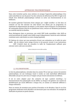APPROCHE POLYMORPHIQUE

Dans cette troisième partie, nous mettons en exergue l’approche polymorphique d’un
code malveillant en vue de passer l’un des scénarios de détection d’un IDS. Il s’agit ici de
l’étude d’un shellcode polymorphique mettant en scène son fonctionnement et ses
faiblesses.

De manière générale l’exécution d’une attaque par « buffer overflow » se fait dans un
contexte où l’on fait exécuter du code binaire non désiré par un programme en
exploitant les dépassements de tampon. Le but majeur étant d’instaurer un interpréteur
de commandes distant (/bin/sh sur plateforme Linux, cmd.exe sur Windows) permettant
un contrôle total de la machine.

Nous distinguons dans ce processus, une entité NOP (code assembleur vide, 0x90 en
octet) permettant de remplir notre buffer jusqu’à dépassement. Suivit de notre shellcode
contenant notre code binaire ou notre charge (payload).

Et l’adresse de retour qui nous permettra d’avoir une estimation sur la taille de notre
buffer afin de réduire notre marge d’erreur et de pouvoir revenir à nos instructions
       NOP. L’intérêt étant de connaître la taille de l’emplacement suffisant pour
exécuter notre code sans encombre.

                              Schéma d’exécution de notre buffer overflow


                                                 1




                 NOP           Shellcode             Adresse de retour      Pile distante


                          2
                                             3




       1) POLYMORPHISME

Le but du polymorphisme, introduit dans les années 90 en tant que moteur de mutation
polymorphique, est une technique visant à rendre un code malveillant difficilement
détectable soit par les anti-virus à l’origine soit par d’autre mécanismes de défense.

Il est en outre adapter pour des scénarios de type « pattern matching ». Le
fonctionnement d’un polymorphe est de chiffrer sa charge et de générer une routine de
déchiffrement qui serait différente à chaque fois, en somme un shellcode différent à
chaque utilisation.

Dans un moteur de mutation nous parlons d’encodeur et de décodeur. Dans le cas d’un
programme shellcode seul le décodeur est nécessaire pour son exécution. Un exemple de
shellcode est présent en partie Annexe.




                                                                                            12
 