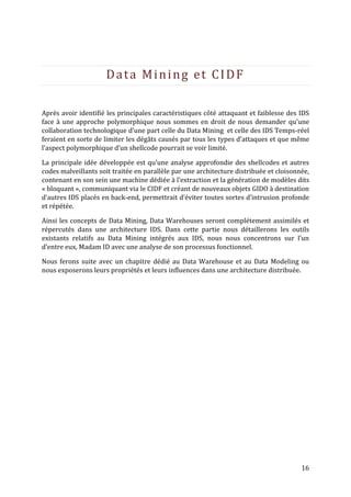 Data Mining et CIDF

Après avoir identifié les principales caractéristiques côté attaquant et faiblesse des IDS
face à une approche polymorphique nous sommes en droit de nous demander qu’une
collaboration technologique d’une part celle du Data Mining et celle des IDS Temps-réel
feraient en sorte de limiter les dégâts causés par tous les types d’attaques et que même
l’aspect polymorphique d’un shellcode pourrait se voir limité.

La principale idée développée est qu’une analyse approfondie des shellcodes et autres
codes malveillants soit traitée en parallèle par une architecture distribuée et cloisonnée,
contenant en son sein une machine dédiée à l’extraction et la génération de modèles dits
« bloquant », communiquant via le CIDF et créant de nouveaux objets GIDO à destination
d’autres IDS placés en back-end, permettrait d’éviter toutes sortes d’intrusion profonde
et répétée.

Ainsi les concepts de Data Mining, Data Warehouses seront complétement assimilés et
répercutés dans une architecture IDS. Dans cette partie nous détaillerons les outils
existants relatifs au Data Mining intégrés aux IDS, nous nous concentrons sur l’un
d’entre eux, Madam ID avec une analyse de son processus fonctionnel.

Nous ferons suite avec un chapitre dédié au Data Warehouse et au Data Modeling ou
nous exposerons leurs propriétés et leurs influences dans une architecture distribuée.




                                                                                        16
 