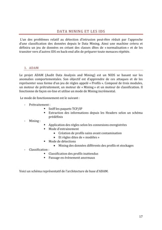 DATA MINING ET LES IDS

 L’un des problèmes relatif au détection d’intrusion peut-être réduit par l’approche
d’une classification des données depuis le Data Mining. Ainsi une machine créera et
définira un jeu de données en créant des classes dîtes de « normalisation » et de les
transiter vers d’autres IDS en back-end afin de préparer toute menaces répétée.



   1. ADAM

Le projet ADAM (Audit Data Analysis and Mining) est un NIDS se basant sur les
anomalies comportementales. Son objectif est d’apprendre de ces attaques et de les
représenter sous forme d’un jeu de règles appelé « Profils ». Composé de trois modules,
un moteur de prétraitement, un moteur de « Mining » et un moteur de classification. Il
fonctionne de façon on-line et utilise un mode de Mining incrémental.

Le mode de fonctionnement est le suivant :

   -   Prétraitement :
                    Sniff les paquets TCP/IP
                    Extraction des informations depuis les Headers selon un schéma
                      prédéfinis
   -   Mining :
                    Application des règles selon les connexions enregistrées
                    Mode d’entrainement
                          Création de profils sains avant contamination
                          Et règles dites de « modèles »
                    Mode de détections
                          Mining des données différents des profils et stockages
   -   Classification :
                    Classification des profils inattendus
                    Passage en évènement anormaux



Voici un schéma représentatif de l’architecture de base d’ADAM.




                                                                                    17
 