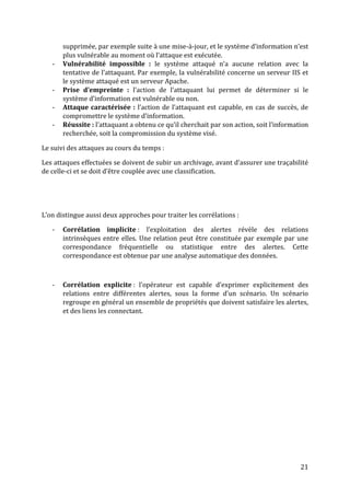 supprimée, par exemple suite à une mise-à-jour, et le système d’information n’est
       plus vulnérable au moment où l’attaque est exécutée.
   -   Vulnérabilité impossible : le système attaqué n’a aucune relation avec la
       tentative de l’attaquant. Par exemple, la vulnérabilité concerne un serveur IIS et
       le système attaqué est un serveur Apache.
   -   Prise d’empreinte : l’action de l’attaquant lui permet de déterminer si le
       système d’information est vulnérable ou non.
   -   Attaque caractérisée : l’action de l’attaquant est capable, en cas de succès, de
       compromettre le système d’information.
   -   Réussite : l’attaquant a obtenu ce qu’il cherchait par son action, soit l’information
       recherchée, soit la compromission du système visé.

Le suivi des attaques au cours du temps :

Les attaques effectuées se doivent de subir un archivage, avant d’assurer une traçabilité
de celle-ci et se doit d’être couplée avec une classification.




L’on distingue aussi deux approches pour traiter les corrélations :

   -   Corrélation implicite : l’exploitation des alertes révèle des relations
       intrinsèques entre elles. Une relation peut être constituée par exemple par une
       correspondance fréquentielle ou statistique entre des alertes. Cette
       correspondance est obtenue par une analyse automatique des données.



   -   Corrélation explicite : l’opérateur est capable d’exprimer explicitement des
       relations entre différentes alertes, sous la forme d’un scénario. Un scénario
       regroupe en général un ensemble de propriétés que doivent satisfaire les alertes,
       et des liens les connectant.




                                                                                         21
 