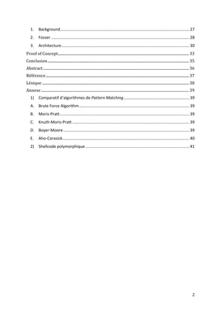 1.      Background.................................................................................................................... 27
    2.      Fosser ............................................................................................................................ 28
    3.      Architecture................................................................................................................... 30
Proof of Concept ............................................................................................................................................ 33
Conclusion ....................................................................................................................................................... 35
Abstract ............................................................................................................................................................ 36
Référence ......................................................................................................................................................... 37
Léxique ............................................................................................................................................................. 38
Annexe .............................................................................................................................................................. 39
    1)      Comparatif d’algorithmes de Pattern Matching ........................................................... 39
    A. Brute Force Algorithm ................................................................................................... 39
    B.      Moris-Pratt .................................................................................................................... 39
    C.      Knuth-Moris-Pratt ......................................................................................................... 39
    D. Boyer-Moore ................................................................................................................. 39
    E.      Aho-Corasick.................................................................................................................. 40
    2)      Shellcode polymorphique ............................................................................................. 41




                                                                                                                                                                     2
 
