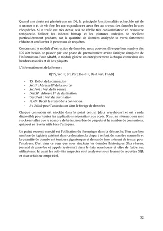 Quand une alerte est générée par un IDS, la principale fonctionnalité recherchée est de
« zoomer » et de vérifier les correspondances associées au niveau des données brutes
récupérées. Si le trafic est très dense cela se révèle très consommateur en ressource
temporelle. Utiliser les indexes bitmap et les jointures indexées se révèlent
particulièrement probant, car la quantité de données analysée se verra fortement
réduite et améliorera le processus de requêtes.

Concernant le module d’extraction de données, nous pouvons dire que bon nombre des
IDS ont besoin de passer par une phase de prétraitement avant l’analyse complète de
l’information. Pour ADAM, le module génère un enregistrement à chaque connexion des
headers associés et de ses paquets.

L’information est de la forme :

                     R(TS, Src.IP, Src.Port, Dest.IP, Dest.Port, FLAG)

   -   TS : Début de la connexion
   -   Src.IP : Adresse IP de la source
   -   Src.Port : Port de la source
   -   Dest.IP : Adresse IP de destination
   -   Dest.Port : Port de destination
   -   FLAG : Décrit le statut de la connexion.
   -   R : Utilisé pour l’association dans le forage de données

Chaque connexion est stockée dans le point central (data warehouse) et est rendu
disponible pour toutes les applications nécessitant son accès. D’autres informations sont
stockées telles que le nombre de bytes, nombre de paquets et le nombre de connexions,
qui peut se révéler utile lors d’attaques.

Un point souvent associé est l’utilisation du forensique dans la démarche. Bien que bon
nombre de logiciels existent dans ce domaine, la plupart se font de manière manuelle et
la quantité de donnée est toujours gigantesque et demande énormément de temps pour
l’analyser. C’est dans ce sens que nous stockons les données historiques (flux réseau,
journal de pare-feu et appels systèmes) dans le data warehouse et offre de l’aide aux
utilisateurs. Ici aussi les activités suspectes sont analysées sous formes de requêtes SQL
et tout se fait en temps-réel.




                                                                                       32
 