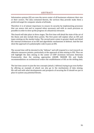 ABSTRACT

Information systems (IS) are now the nerve center of all businesses whatever their size
or their sectors. The data contained therein, the services they provide make them a
preferred target for computer attacks of all kinds.

Therefore it is of utmost importance to ensure its security by implementing processes
that can assess risk and to respond when necessary and with as much precision as
possible in order to slow up the progress of a disastrous intrusion.

This board will take place in three stages. The first time will detail the state of the art of
the thesis and also include three points. The first point will explain what an IDS and
types existing on the market today. The second point comes in greater depth and detail
the internal architecture of an IDS and algorithmic mechanisms of defense. And the last
show the approach of a polymorphic code to pass an IDS.


The second time will be devoted to the "defense" and will respond in a real research on
offensive measures pointes, particularly at the approach of data mining in IDS. Thus we
will highlight the data mining in the center of CIDF (Common Intrusion Detection
Framework), then the existing approaches (ADAM, MADAM ID) and finally
recommendations on architectural orders the establishment of IDS on the drilling data.


The last time assure to join the two concepts (attack / defense) trying to go even further
by offering an example of attack can also go to the mechanisms of data mining.
We will end with what developments and prospects of securing the IS should we put in
place to system any potential threats.




                                                                                           36
 