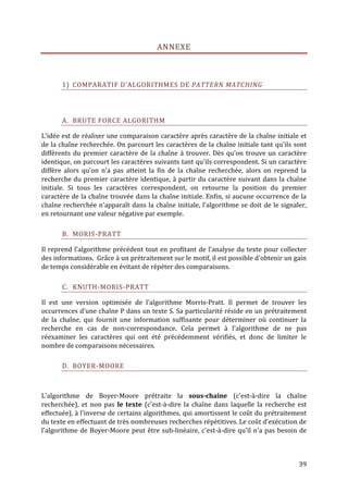 ANNEXE



       1) COMPARATIF D’ALGORITHMES DE PATTERN MATCHING




       A. BRUTE FORCE ALGORITHM

L'idée est de réaliser une comparaison caractère après caractère de la chaîne initiale et
de la chaîne recherchée. On parcourt les caractères de la chaîne initiale tant qu'ils sont
différents du premier caractère de la chaîne à trouver. Dès qu'on trouve un caractère
identique, on parcourt les caractères suivants tant qu'ils correspondent. Si un caractère
diffère alors qu'on n'a pas atteint la fin de la chaîne recherchée, alors on reprend la
recherche du premier caractère identique, à partir du caractère suivant dans la chaîne
initiale. Si tous les caractères correspondent, on retourne la position du premier
caractère de la chaîne trouvée dans la chaîne initiale. Enfin, si aucune occurrence de la
chaîne recherchée n'apparaît dans la chaîne initiale, l'algorithme se doit de le signaler,
en retournant une valeur négative par exemple.

       B. MORIS-PRATT

Il reprend l’algorithme précédent tout en profitant de l'analyse du texte pour collecter
des informations. Grâce à un prétraitement sur le motif, il est possible d'obtenir un gain
de temps considérable en évitant de répéter des comparaisons.

       C. KNUTH-MORIS-PRATT

Il est une version optimisée de l’algorithme Morris-Pratt. Il permet de trouver les
occurrences d'une chaîne P dans un texte S. Sa particularité réside en un prétraitement
de la chaîne, qui fournit une information suffisante pour déterminer où continuer la
recherche en cas de non-correspondance. Cela permet à l'algorithme de ne pas
réexaminer les caractères qui ont été précédemment vérifiés, et donc de limiter le
nombre de comparaisons nécessaires.

       D. BOYER-MOORE



L'algorithme de Boyer-Moore prétraite la sous-chaîne (c'est-à-dire la chaîne
recherchée), et non pas le texte (c'est-à-dire la chaîne dans laquelle la recherche est
effectuée), à l'inverse de certains algorithmes, qui amortissent le coût du prétraitement
du texte en effectuant de très nombreuses recherches répétitives. Le coût d'exécution de
l'algorithme de Boyer-Moore peut être sub-linéaire, c'est-à-dire qu'il n'a pas besoin de



                                                                                       39
 